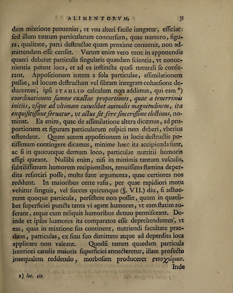 dem mixtione proueniat, vt vna alteri facile iungatur, efficiat: fed illum tantum particularum concurfum, quae numero, figu¬ ra, qualitate, parti deftructae quam proxime conuenit, non ad¬ mittendam efle cenfet. Verum enim vero tunc in apponendis quaeri deberet particulis fingularis quaedam fcientia, vt conue- nientia petant loca, et ad ea inftinctu quafi naturali fe confe¬ rant. Appofitionem autem a fola particulae, affimilationem paflae, ad locum deftructum vel fibram integram cohaefione de¬ ducentes, ipfi stahlio calculum non addimus, qui eam *) ■coordinationem fumme exaltae 'proportionis, quae a tenerrimis initiis, vfque ad vltimam cuiuslibet animalis magnitudinem, ita exquijitijjimeferitatur, vt aclus Jit fere fjiceriJJime eleSiuus, no¬ minat. Ea enim, quae de affimilatione altera dicemus, ad pro¬ portionem et figuram particularum refpici non deberi, vberius oftendent. Quum autem appofitionem in locis deftructis po- tiflimum contingere dicamus, minime haec ita accipienda funt, ac fi in quocunque demum loco, particulae nutritii humoris affigi queant. Nullibi enim, nifi in minimis tantum vafculis, fubtiliflimum humorem recipientibus, tenuiffima flamina deper¬ dita refarciri pofle, multa funt argumenta, quae certiores nos reddunt. In maioribus certe vafis, per quae rapidiori motu vehitur fanguis, vel fuccus quicunque (§. VII.) diu, fi adhae¬ reret quoque particula, perfiftere non poflet, quum in quaeli¬ bet fuperficiei puncta tanta vi agant humores, vt eam ftatim au¬ ferant, atque cum reliquis humoribus denuo permifceant. De¬ inde et ipfos humores ita comparatos efle deprehendemus, vt eas, quas in mixtione fua continent, nutriendi facultate prae¬ ditas , particulas, ex finu fuo dimittere atque ad deperdita loca applicare non valeant. Quodfi tamen quaedam particula interiori canalis maioris fuperficiei annecteretur, illam profecto inaequalem reddendo, morbofam produceret szvoyfpm. Inde 71) Joc. cit.