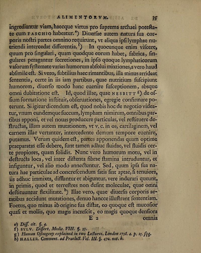 ingrediantur viam, haecque virtus pro fuprema archaei potefta- te cum faschio habeatur.6) Diuerfae autem natura fua cor¬ poris noftri partes omnino requirunt, vt aliqua ipfi lymphae nu¬ triendi intercedat differentia.f) In quocunque enim vifcere, quum pro fingulari, quam quodque eorum habet, fabrica, fin- gulares peragantur fecretiones, in ipfo quoque lymphaticorum vaforum fyftemate varias humorum abfolui mixtiones,a vero haud abfimileeft. Sivero, fubtilius haec rimantibus, illa minus arrideat lententia, certe in iis iam partibus, quae nutritium fufcipiunt humorem, diuerfo modo hanc euenire fufceptionem, absque omni dubitatione eft. Id, quod illae, quae nesbitt8) de of- fium formatione inftituit,obferuationes, egregie confirmare po¬ terunt. Si igitur dicendum eft, quod nobis hoc de negotio videa¬ tur, vnum eundemque fuccum, lympham nimirum, omnibus par¬ tibus apponi, et vel nouas producere particulas, vel reftituere de- ftrudas, illam autem mutationem, vt v. c. in os, cartilaginem, vel carnem illae vertantur, intercedente demum tempore euenire, putamus. Verum quidem eft, partes apponendas quam optime praeparatas effe debere, funt tamen adhuc fluidae, vel fluidis cer¬ te propiores, quam folidis. Nunc vero humorum motu, vel in deftru<fta loca, vel inter diftenta fibrae ftamina intruduntur, et infiguntur, vel alio modo annedhmtur. Sed, quum ipfa fua na¬ tura hae particulae ad concrefcendum fatis fint aptae, fi tenuiora, iis adhuc immixta, difflantur et abiguntur, vere indurari queunt, in primis, quod et terreftres non defint moleculae, quae omni deftituuntur flexilitate. h) Illae vero, quae diuerfis corporis ae¬ tatibus accidunt mutationes, denuo hancce illuftrant fententiam. Foetus, quo minus ab origine fua diftat, eo quoque eft mucofior quafi et mollis, quo magis increfcit, eo magis quoque denfiora E 2 omnia e) Dijf. cit. §. 4- f) SYLV. Differt. Medie. VIII. f. 30, g) Hittnan Ofteogetiy explained in two Lefiures, London 1716. 4. p. 27. h) H aller. Qmment. adPraelefl. Vol. IU.§. 47Q. not.