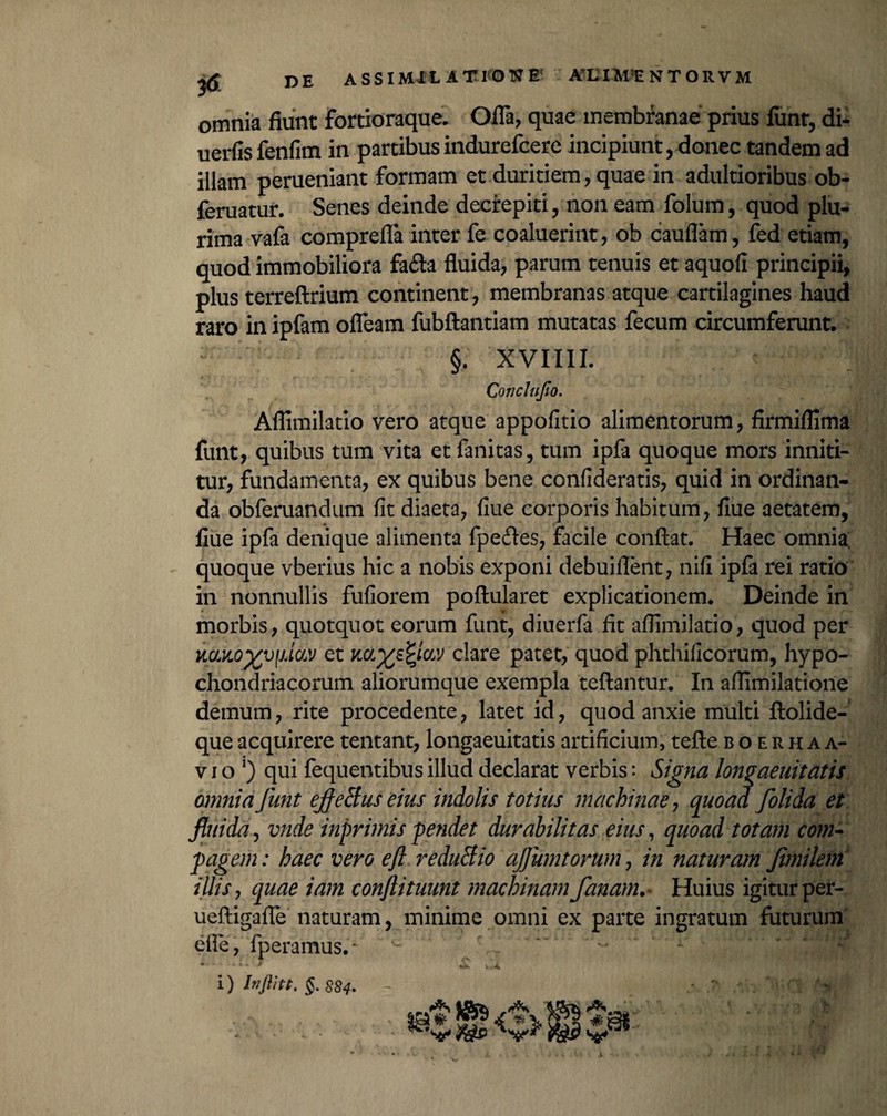 omnia fiunt fortioraque. Offa, quae membranae prius funt, di- uerfis fenfim in partibus indurefcere incipiunt, donec tandem ad illam perueniant formam et duritiem, quae in adultioribus ob- feruatur. Senes deinde decrepiti, non eam folum, quod plu¬ rima vafa comprefla inter fe coaluerint, ob cauflam, fed etiam, quod immobiliora fafta fluida, parum tenuis et aquofi principii, plus terreftrium continent, membranas atque cartilagines haud raro in ipfam ofleam fubftantiam mutatas fecum circumferunt. : §. XVIIII. Conclupo. Aflimilatio vero atque appofitio alimentorum, firmiflima funt, quibus tum vita et fanitas, tum ipfa quoque mors inniti¬ tur, fundamenta, ex quibus bene confideratis, quid in ordinan¬ da obferuandum fit diaeta, fiue corporis habitum, fiue aetatem, flue ipfa denique alimenta fpeftes, facile conflat. Haec omnia quoque vberius hic a nobis exponi debuiflent, nifi ipfa rei ratio in nonnullis fufiorem poftularet explicationem. Deinde in morbis, quotquot eorum funt, diuerfa fit aflimilatio, quod per iiOLKO^vfjAav et clare patet, quod phthificorum, hypo¬ chondriacorum aliorumque exempla teftantur. In afllmilatione demum, rite procedente, latet id, quod anxie multi ftolide- que acquirere tentant, longaeuitatis artificium, tefte boerhaa- vio J) qui fequentibusillud declarat verbis: Signa longaeuitatis omnia funt effetius eius indolis totius machinae, quoad folida et fluida, vnde inprimis pendet durabilitas eius, quoad totam com¬ pagem : haec vero eft reduBio af unitorum, in naturam fimilem illis, quae iam conflituunt machinam• fanato.* Huius igitur per- ueftigafle naturam, minime omni ex parte ingratum futurum efle, fperamus.- i) Inftitt. §. 884.