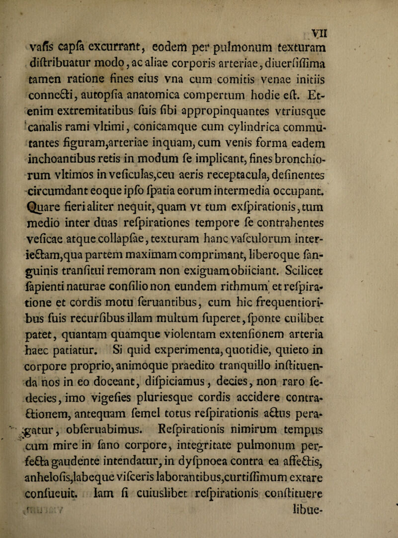 4 ** vafis capfa excurrant, eodem per pulmonum texturam diftribuatur modo,ac aliae corporis arteriae, diuerfiflima tamen ratione fines eius vna cum comitis venae initiis conne&i, autopfia anatomica compertum hodie eft. Et¬ enim extremitatibus fuis fibi appropinquantes vtriusque 'canalis rami vltimi, conicamque cum cylindrica commu¬ tantes figuram,arteriae inquam, cum venis forma eadem inchoantibus retis in modum fe implicant, fines bronchio¬ rum vltimos in veficulaSjCeu aeris receptacula, definentes circumdant eoque ipfo fpatia eorum intermedia occupant. Quare fieri aliter nequit, quam vt tum exfpiradonis,tum medio inter duas refpirationes tempore fe contrahentes veficae atquecollapfae, texturam hanc vafeulorum inter- ie£tam,qua partem maximam comprimant, liberoque fan- guinis tranfitui remoram non exiguamobiiciant. Scilicet lapienti naturae confilio non eundem rithmum et refpira- tione et cordis motu feruantibus, cum hic frequentiori- bus fuis recurfibus illam multum fuperet,fponte cuilibet patet, quantam quamque violentam extenfionem arteria haec patiatur. Si quid experimenta, quotidie, quieto in corpore proprio, animoque praedito tranquillo inftituen- da nos in eo doceant, difpiciamus, decies, non raro fe- decies,imo vigefies pluriesque cordis accidere contra- ftionem, antequam femel totus refpirationis afhis pera¬ gatur, obferuabimus. Refpirationis nimirum tempus cum mire in fano corpore, integritate pulmonum per- fetta gaudente intendatur, in dyfpnoea contra ea affettis, anhelofis,labeque vifceris laborantibus,curtiflimum extare conlueuit. lam fi cuiuslibet refpirationis conftituere • j •’ libae-