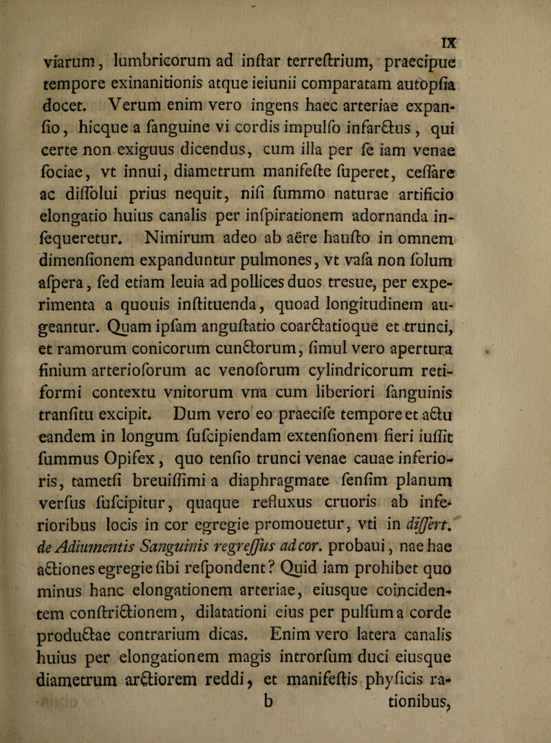 viarum, lumbricorum ad indar terreftrium, praecipue tempore exinanitionis atque ieiunii comparatam autopfia docet. Verum enim vero ingens haec arteriae expan- fio, hicque a fanguine vi cordis impulfo infar&us , qui certe non exiguus dicendus, cum illa per fe iam venae lociae, vt innui, diametrum manifefte fuperet, ceflare ac diflolui prius nequit, nifi fummo naturae artificio elongatio huius canalis per infpirationem adornanda in- lequeretur. Nimirum adeo ab aere haufto in omnem dimenfionem expanduntur pulmones, vt vafa non folum afpera, fed etiam leuia ad pollices duos tresue, per expe¬ rimenta a quouis inftituenda, quoad longitudinem au¬ geantur. Quam ipfam anguftatio coarctatioque et trunci, et ramorum conicorum cunftorum, fimul vero apertura finium arterioforum ac venoforum cylindricorum reti¬ formi contextu vnitorum vna cum liberiori fanguinis tranfitu excipit. Dum vero eo praecife tempore et aQu eandem in longum fufcipiendam extenfionem fieri iuflit fummus Opifex, quo tenfio trunci venae cauae inferio¬ ris, tametfi breuiffimi a diaphragmate fenfim planum verfus fufcipitur, quaque refluxus cruoris ab infe* rioribus locis in cor egregie promouetur, vti in differt. deAdiumentis Sanguinis regreffus ad cor. probaui, nae hae aftiones egregie fibi refpondent? Quid iam prohibet quo minus hanc elongationem arteriae, eiusque coinciden- tem conftri&ionem, dilatationi eius per pulfuma corde produftae contrarium dicas. Enim vero latera canalis huius per elongationem magis introrfum duci eiusque diametrum ar&iorem reddi, et manifeftis phyficis ra- b tionibus,