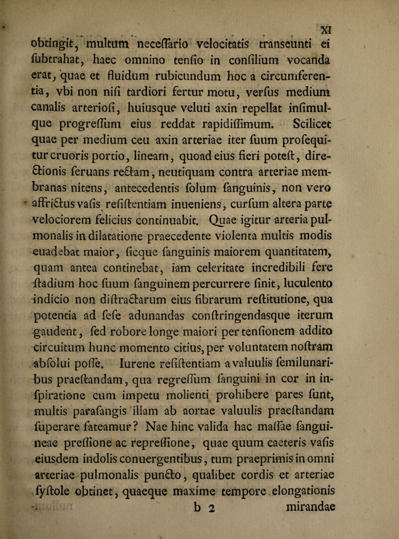 obtingit 5 multum neceflario velocitatis transeunti ei fubtrahat, haec omnino tenfio in confilium vocanda erat/quae et fluidum rubicundum hoc a circumferen¬ tia, vbi non nifi tardiori fertur motu, verfus medium canalis arteriofi, huiusque veluti axin repellat infimul- que progreflum eius reddat rapidiffimum. Scilicet quae per medium ceu axin arteriae iter fuum profequi- turcruoris portio, lineam, quoad eius fieri poteft, dire- Stionis feruans reftam, neutiquam contra arteriae mem¬ branas nitens, antecedentis folum fanguinis, non vero * afffiftus vafis refiftentiam inueniens, curfum altera parte velociorem felicius continuabit. Quae igitur arteria pul¬ monalis in dilatatione praecedente violenta multis modis euadebat maior, ficaue fanguinis maiorem quantitatem, quam antea continebat, iam celeritate incredibili fere ftadium hoc fuum fanguinem percurrere finit, luculento indicio non diffractarum eius fibrarum reftitutione, qua potentia ad fefe adunandas conftringendasque iterum gaudent, fed robore longe maiori pertenfionem addito circuitum hunc momento citius, per voluntatem noftram abfolui pofle. Iurene refiftentiam avaluulis femilunari- bus praeftandam, qua regrefliim fanguini in cor in in- fpiratione cum impetu molienti prohibere pares funt, multis parafangis illam ab aortae valuulis praeftandam fuperare fateamur? Nae hinc valida hac maflae fangui- neae preffione ac repreffione, quae quum caeteris vafis eiusdem indolis conuergentibus, tum praeprimisinomni arteriae pulmonalis punfto, qualibet cordis et arteriae fyftole obtinet, quaeque maxime tempore elongationis -i b 2 mirandae