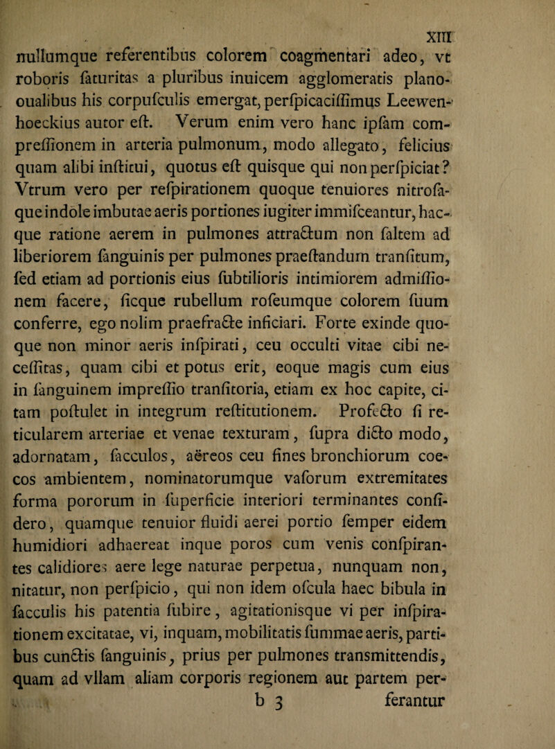 nullumque referentibus colorem coagmentari adeo, vt roboris faturitas a pluribus inuicem agglomeratis plano- oualibus his corpufculis emergat, perfpicaciffimus Leewen- hoeckius autor eft. Verum enim vero hanc ipfam com- preffionem in arteria pulmonum, modo allegato, felicius quam alibi inftitui, quotus eft quisque qui nonperfpiciat? Vtrum vero per refpirationem quoque tenuiores nitrofa- que indole imbutae aeris portiones iugiter immifceantur, hac- que ratione aerem in pulmones attra&um non faltem ad liberiorem fanguinis per pulmones praeftandum tranfitum, fed etiam ad portionis eius fubtilioris intimiorem admiftio- nem facere, ficque rubellum rofeumque colorem fuum conferre, ego nolim praefrafte infitiari. Forte exinde quo¬ que non minor aeris infpirati, ceu occulti vitae cibi ne- ceffitas, quam cibi et potus erit, eoque magis cum eius in fanguinem impreflio tranfitoria, etiam ex hoc capite, ci¬ tam poftulet in integrum reftitutionem. Profe&o fi re¬ ticularem arteriae et venae texturam, fupra di£to modo, adornatam, lacculos, aereos ceu fines bronchiorum coe- cos ambientem, nominatorumque vaforum extremitates forma pororum in fuperficie interiori terminantes confi- dero, quamque tenuior fluidi aerei portio femper eidem humidiori adhaereat inque poros cum venis conipiran- tes calidiores aere lege naturae perpetua, nunquam non, nitatur, non perfpicio, qui non idem ofcula haec bibula in faeculis his patentia fiibire, agitationisque vi per infpira- tionem excitatae, vi, inquam, mobilitatis fummae aeris, parti¬ bus cuntfis fanguinis, prius per pulmones transmittendis, quam ad vilam aliam corporis regionem aut partem per- b 3 ferantur