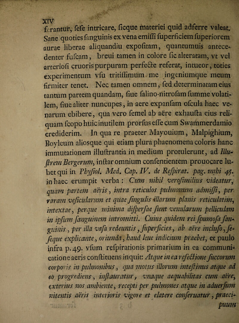 ferantur, fefe intricare, ficque materiei quid adferre valeat. Sane quoties fanguinis ex vena emiffi fuperficiem fuperiorem aurae liberae aliquandiu expolitam, quantumuis antece- denter fufcam, breui tamen in colore fic alteratam, vt vel arteriofi cruorispurpuram perfefre referat, intueor, toties experimentum vfu tritiffimum me ingeniumque meum firmiter tenet. Nec tamen omnem, fed determinatam eius tantum partem quandam, fiue falino-nitrofamfumme volati¬ lem, fiuealiter nuncupes, in aere expanfam ofcula haec ve¬ narum ebibere, qua vero femel ab aere exhaufta eius reli¬ quam fcopo huic inutilem prorfus e fle cum Swammerdamio crediderim. In qua re praeter Mayouium, Malpighium, Boyleum aliosque qui etiam plura phaenomena coloris hanc immutationem illuftrantia in medium protulerunt, ad Illu- flmn Bergerum, inftar omnium confentientem prouocare lu- bet qui in Phyfiol. Med. Cap. IV. de Refpirat. pag. mihi 45. in haec erumpit verba: Cmn nihil verofimilius videatur, quam partem aeris, intra reticulos puhnonmn admijji, per raram vefimlarmn et quae fingulis illarum planis reticulatim, intextae, per que minima dijperfae funt venularum pelliculam in ipfum fanguinem intromitti. Cuius quidem rei fpumofa fan- quinis, per illa vcifa redeuntis, fuperficies, ab aere inclufo,fe- Jeque explicante, oriunda, haud lene indicium praebet, et paulo infra p.49. vfum refpirationis primarium in ea communi¬ catione aeris conftituens inquit: Atque in ea refectione fuccorum corporeis in pulmonibus, qua motus illorum inteftinus atque ad eo progrediens, injiauratur, vnaque aequabilitas cum aere, exteritis nos ambiente, recepti per pulmones atque in aduerfum nitentis aeris interior is vigore et elater e conferuatur, praeci¬ puum