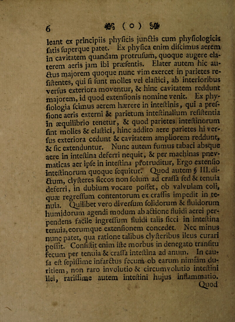 leatit ex principiis phyficis junGis cum phyfiologicis fatis fu per que patet. Ex phyfica enim difcimus aerem in cavitatem quandam protrufum, quoque augere ela- terem aeris jam ibi praefentis. Elater autem hic au- Gus maiorem quoque nunc vim exercet in parietes re- fiftentes, qui fi funt molies vel elaftici, ab interioribus verfus exteriora moventur, & hinc^cavitatem reddunt majorem, id quod extenfionis nomine venit. Ex phy- fiologia fcimus aerem haerere in inteftinis, qui a pref- fione aeris externi & parietum inteftinalium refiftentia in sequilibrio tenetur, & quod parietes inteftinorum fint molles & elaftici, hinc addito aere parietes hi ver¬ fus exteriora cedunt Sc cavitatem ampliorem reddunt, & fic extenduntur. Nunc autem fumus tabaci absque aere in inteftina deferri nequit, & per machinas pnev- maticas aer ipfe in inteftina pfotruditur. Ergo extenfio inteftinorum quoque fequituri Quod autem $ III. di- Gum, clyfteres ficcos non folurn ad craffa fed St tenuia deferri, in dubium vocare poffet, ob valvulam coli, quae regreflum contentorum ex craflis impedit in te¬ nuia. Quilibet vero diverfum folidorum & fluidorum humidorurn agendi modum abaGione fluidi aerei per¬ pendens facile ingrefium fluidi talis ficci in inteftina tenuia,eorumque extenfionem concedet. Nec minus nunc patet, qua ratione talibus clyfteribus ileus curari poffit. Confiftit enim ifte morbus in denegato tranfitu fecum per tenuia Sc cratfa inteftina ad anum. In cau* fa eft fepiffime infarGus fecum ob earum nimiam du¬ ritiem, non raro involutio &c circumvolutio inteftini ilei, rariffime autem inteftini hujus inflammatio. Quod