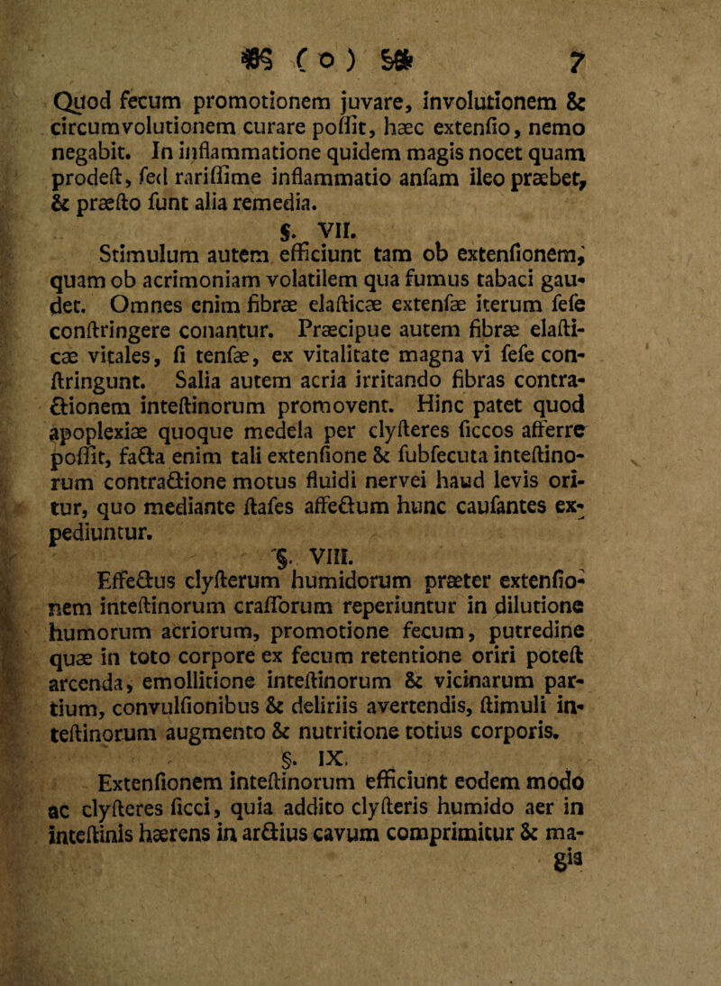 Quod fecum promotionem juvare, involutionem & circumvolutionem curare poffit, haec extenfio, nemo negabit. In inflammatione quidem magis nocet quam prodeft, fed rariffime inflammatio anfam ileo praebet, & praefto funt alia remedia. $• VII. Stimulum autem efficiunt tam ob extenfionemj quam ob acrimoniam volatilem qua fumus tabaci gau- det. Omnes enim fibrae elafticae extenfae iterum fefe conftringere conantur. Praecipue autem fibrae elafti¬ cae vitales, fi tenfae, ex vitalitate magna vi fefe con- ftringunt. Salia autem acria irritando fibras contra- ftionem inteftinorum promovent. Hinc patet quod apoplexiae quoque medela per dyfteres ficcos afferre poffit, fafta enim tali extenfione & fubfecuta inteftino¬ rum contradione motus fluidi nervei haud levis ori¬ tur, quo mediante ftafes affe&um hunc caufantes ex¬ pediuntur. '§. VIII. Effedus clyfterum humidorum praeter extenfio- nem inteftinorum crafibrum reperiuntur in dilutione humorum acriorum, promotione fecum, putredine quae in toto corpore ex fecum retentione oriri poteft arcenda, emollitione inteftinorum & vicinarum par¬ tium, convulfionibus & deliriis avertendis, ftimuli in¬ teftinorum augmento & nutritione totius corporis. §. IX, Extenfionem inteftinorum efficiunt eodem modo ac clyfteres ficci, quia addito clyfteris humido aer in inteftinis haerens in ardius cavum comprimitur Sc ma¬ gia