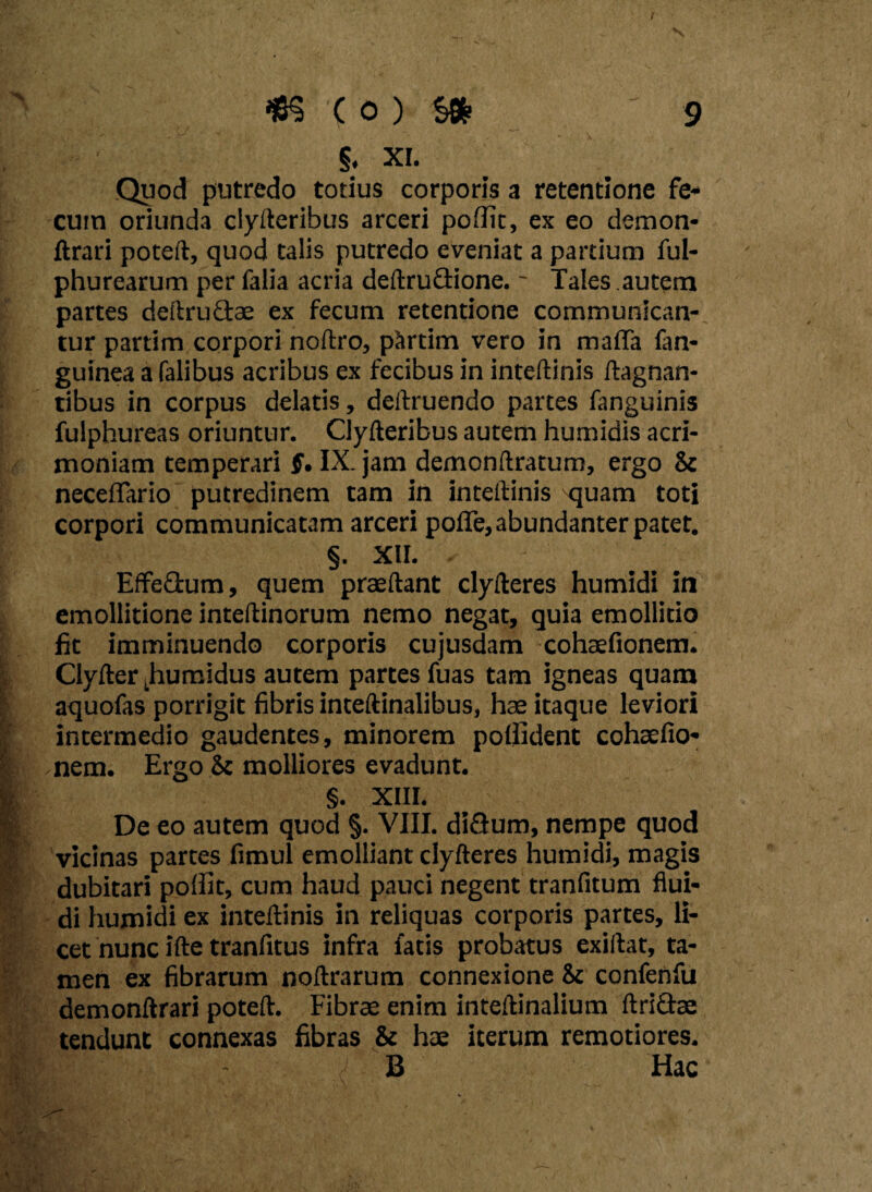 §. xi. Quod putredo totius corporis a retentione fe¬ cum oriunda clyfteribus arceri poftit, ex eo demon- ftrari poteft, quod talis putredo eveniat a partium ful- phurearum per falia acria deftruGione. ~ Tales autem partes deftrudae ex fecum retentione communican¬ tur partim corpori noftro, pSrtim vero in mada fan- guinea a falibus acribus ex fecibus in inteftinis ftagnan- tibus in corpus delatis, deftruendo partes fanguinis fulphureas oriuntur. Clyfteribus autem humidis acri¬ moniam temperari $. IX. jam demonftratum, ergo & neceffario putredinem tam in inteftinis quam toti corpori communicatam arceri pofle, abundanter patet. §. XII. Effeftum, quem praeftant clyfteres humidi in emollitione inteftinorum nemo negat, quia emollitio fit imminuendo corporis cujusdam cohaefionem. Clyfter fumidus autem partes fuas tam igneas quam aquofas porrigit fibris inteftinalibus, hae itaque leviori intermedio gaudentes, minorem poffident cohaefio¬ nem. Ergo & molliores evadunt. §. XIII. De eo autem quod §. VIII. diQum, nempe quod vicinas partes fimul emolliant clyfteres humidi, magis dubitari polfit, cum haud pauci negent tranfitum flui¬ di humidi ex inteftinis in reliquas corporis partes, li¬ cet nunc ifte tranfitus infra fatis probatus exiftat, ta¬ men ex fibrarum noftrarum connexione & confenfu demonftrari poteft. Fibrae enim inteftinalium ftriftae tendunt connexas fibras & hae iterum remotiores. B Hac