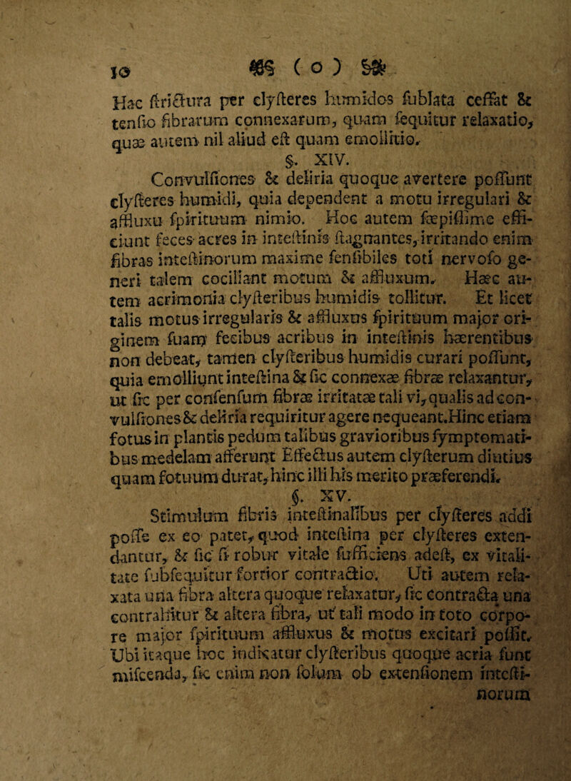 i© ( o ) Hac ftriflrura per clyfteres hurnidos fublata ceffat Sc tenfio fibrarum connexarum, quam fequitur relaxatio, quae autem nil aliud eft quam emo ii itio. §, XIV. Convulfiorres- h deliria quoque avertere poliunt clyfteres huraidi, quia dependent a motu irregulari & affluxo fpkituum nimio. Hoc autem fepiflime effi¬ ciunt feces acres in inteftinis ftagnantes, irritando enim fibras inteftinorum maxime fenfibiles toti nervofo ge¬ neri talem cociliant motum St affiuxum, Haec au¬ tem acrimonia clyfteribus humidis tollitur. Et licet talis motus irregularis & affiuxus fpirituum major ori¬ ginem fuany fecibus acribus in inteftinis haerentibus non debeat, tamen clyfteribus humidis curari poliunt, quia emolliunt intedina St fic connexas fibrae relaxantur, ut fic per confenfum fibrae irritatae tali vi, qualis ad eon- vuifiones& deliria requiritur agere nequeant.Hinc etiam fotus in plantis pedum talibus gravioribus iymptemati- bus medelam afferunt EffeQus autem ciyfterum diutius quam fotuum durat, hinc illi his merito praeferendi. §. XV, Stimulum fibris intefiinafibus per clyfieres addi po-Ts ex eo1 patet, quod intcftina per ciyfteres exten¬ dantur, St fic fi robur vitale fu f fi dens adeft, ex vitali¬ tate fubfequkur fortior contractio, Uti autem rela¬ xata una fibra altera quoque relaxatur, fic Contra&a una contrahitur St altera fibra, uf tali modo in toto corpo¬ re major fpirituum affiuxus St motus excitari poffit. Ubi itaque hoc indkatar cfyfieribus quoque aeria fune mifcenda, fic enim non fote» ob extenfionem intefit- / ' norum