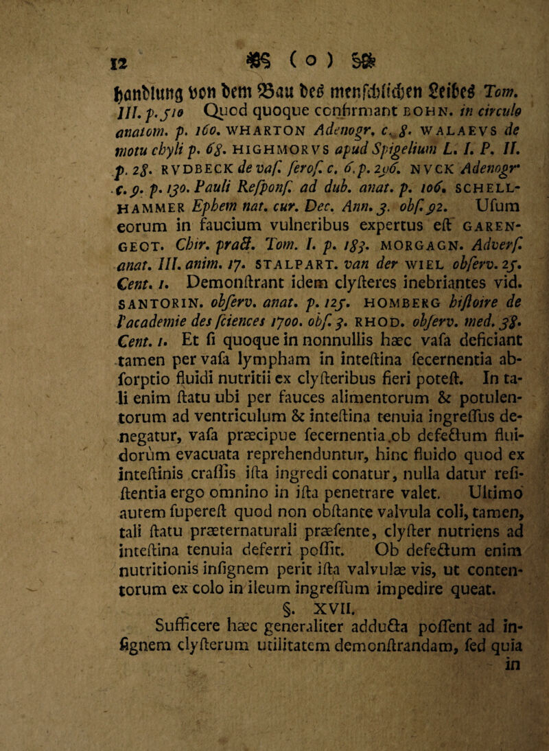 tjanfclmtg mu foeni 23au bed menfdftidjen SeifceS Tom. 111. p-Jio Quod quoque confirmant bohn. in circulo anatoni, p. 160. wharton Adenogr. c 8- walaevs de motu chyli p. 6$. highmorvs apud Spigelium L. 1. P. II. p.2§. rvdbeck de vaf. ferof.c. d.p.2ii6. nvck Adenogr C. (j. p. ,30. Pauli Refponf. ad dub. anat. p. 106. schell- hammer Ephem nat. cur. Dec. Ann.3. obf.gz. Ufum eorum in faucium vulneribus expertus eft garen- gect. Cbir. praB. Tom. I. p. 183. morgagn. Adverf. anat. lll.anim. /7. stalpart. van der wiel obferv. 2j. Cent. 1. Demonftrant idem clyfteres inebriantes vid. santorin. obferv. anat. p. 123. homberg biftoire de Vacademie des fcienc es tjoo. obf. 3. rhod. obferv. med. 3$. Cent. /. Et fi quoque in nonnullis haec vafa deficiant tamen per vafa lympham in inteftina fecernentia ab- forptio fluidi nutritii ex clyfteribus fieri poteft. In ta¬ li enim flatu ubi per fauces alimentorum & potulen¬ torum ad ventriculum & inteftina tenuia ingreflus de¬ negatur, vafa praecipue fecernentia .ob defeflum flui¬ dorum evacuata reprehenduntur, hinc fluido quod ex inteftinis craffis ifta ingredi conatur, nulla datur refi- ftentia ergo omnino in ifta penetrare valet. Ultimo autem fupereft quod non obftance valvula coli, tamen, tali ftatu praeternaturali praefente, clyfter nutriens ad inteftina tenuia deferri poffit. Ob defeflum enim nutritionis infignem perit ifta valvulae vis, ut conten¬ torum ex colo in ileum ingreffum impedire queat. §. XVII, Sufficere haec generaliter adduGa poffent ad in¬ fignem clyfterum utilitatem demonftrandam, fed quia v . - in