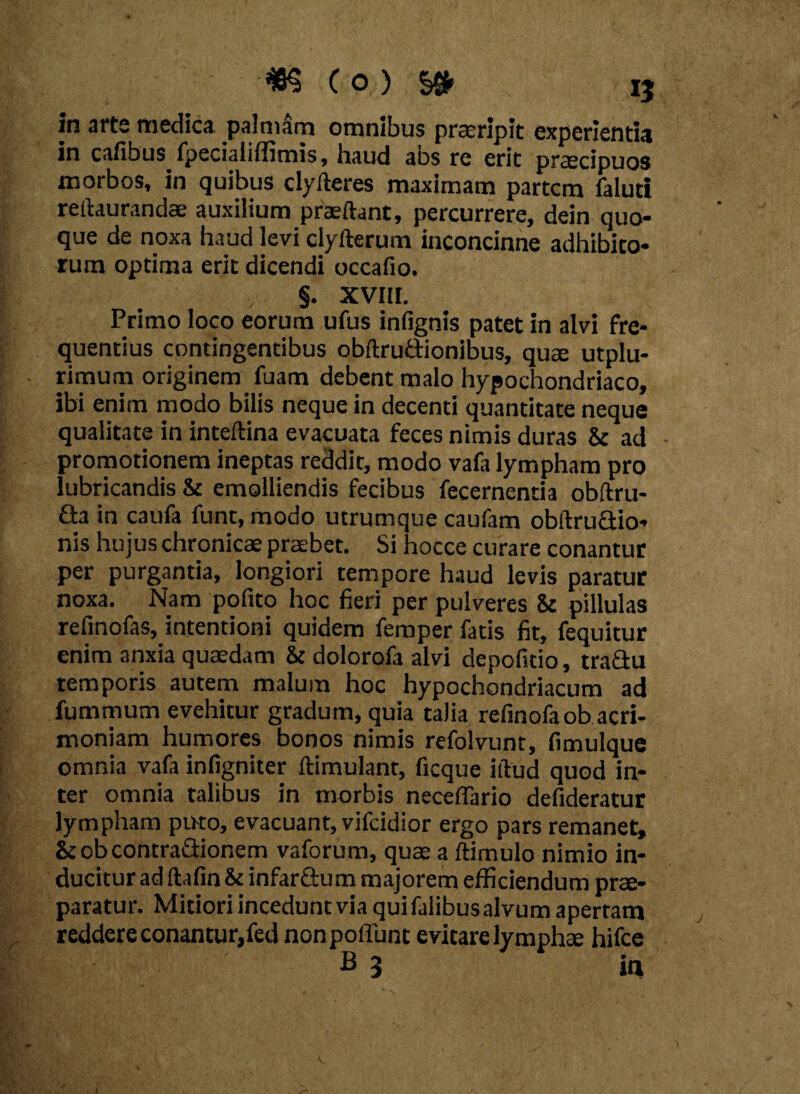 in arte medica, palmam omnibus praeripit experientia in cafibus fpecialiffimis, haud abs re erit praecipuos morbos, in quibus clyfteres maximam partem faluti reilaurandae auxilium praedant, percurrere, dein quo¬ que de noxa haud levi clyflerum inconcinne adhibito¬ rum optima erit dicendi occafio. §. XVIII. Primo loco eorum ufus infignis patet in alvi fre¬ quentius contingentibus obftru&ionibus, quae utplu- rimum originem fuam debent malo hypochondriaco, ibi enim modo bilis neque in decenti quantitate neque qualitate in inteftina evacuata feces nimis duras & ad promotionem ineptas reddit, modo vafa lympham pro lubricandis & emolliendis fecibus fecernentia obftru- fta in caufa funt, modo utrumque caufam obftruaio- nis hujus chronicae praebet. Si hocce curare conantur per purgantia, longiori tempore haud levis paratur noxa. Nam pofito hoc fieri per pulveres & pillulas refinofas, intentioni quidem feraper fatis fit, fequitur enim anxia quaedam & dolorofa alvi depofstio, tra&u temporis autem malum hoc hypochondriacum ad fummum evehitur gradum, quia talia refinofaob acri¬ moniam humores bonos nimis refolvunt, fimulque omnia vafa infigniter flimulant, ficque illud quod in¬ ter omnia talibus in morbis necelTario defideratur lympham puto, evacuant, vifeidior ergo pars remanet, &obcontra&ionem vaforum, quae a ftimulo nimio in¬ ducitur ad (lafin & infar&um majorem efficiendum prae¬ paratur. Mitiori incedunt via qui falibus alvum apertam reddere conantur,fed nonpoffunt evitare lymphae hifce