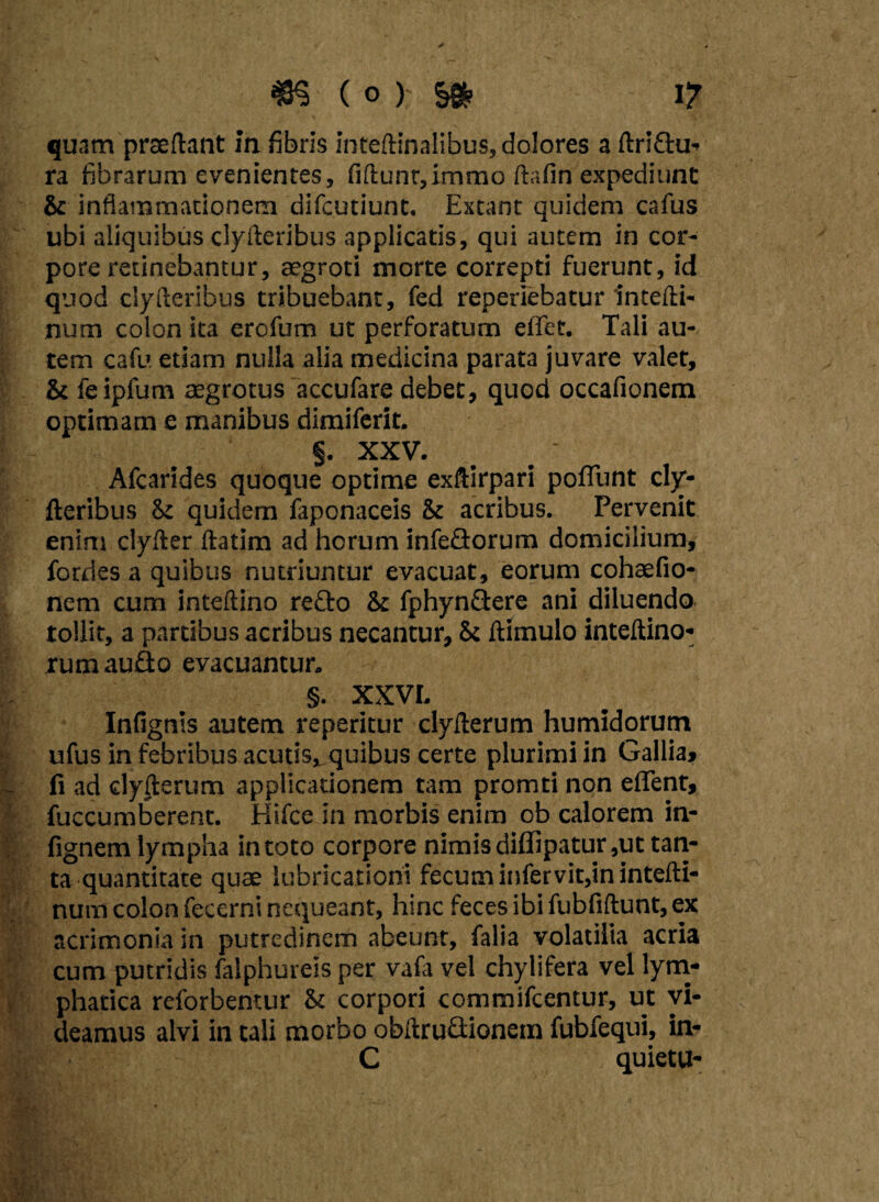 quam praedant in fibris inteftinalibus, dolores a ftriftu- ra fibrarum evenientes, fiftunt,immo ftafin expediunt St inflammationem difcutiunt. Extant quidem cafus ubi aliquibus clyfteribus applicatis, qui autem in cor¬ pore retinebantur, aegroti morte correpti fuerunt, id quod clyfteribus tribuebant, fed reperiebatur intefti- num colon ita ercfum ut perforatum effet. Tali au¬ tem cafu etiam nulla alia medicina parata juvare valet, & feipfum aegrotus accufare debet, quod occafionem optimam e manibus dimiferit. §. XXV. Afcarides quoque optime exftirpari poflunt cly¬ fteribus St quidem faponaceis St acribus. Pervenit enim clyfter ftatim ad horum infedorum domicilium, fordes a quibus nutriuntur evacuat, eorum cohaefio- nem cum inteftino re£to St fphynflere ani diluendo tollit, a partibus acribus necantur. St ftimulo inteftino- rumau&o evacuamur. §. XXVL Infignis autem reperitur clyfterum humidorum ufus in febribus acutis, quibus certe plurimi in Gallia, fi ad clyfterum applicationem tam promti non eflent, fuccumberent. Hifce in morbis enim ob calorem in- fignem lympha intoto corpore nimisdiffipatur,ut tan¬ ta quantitate quae lubricationi fecum infervit,in intefti- num colon fecerni nequeant, hinc feces ibi fubfiftunt, ex acrimonia in putredinem abeunt, falia volatilia acria cum putridis falphureis per vafa vel chylifera vel lym¬ phatica reforbentur St corpori commifcentur, ut vi¬ deamus alvi in tali morbo obftruftionem fubfequi, in- C quietu-