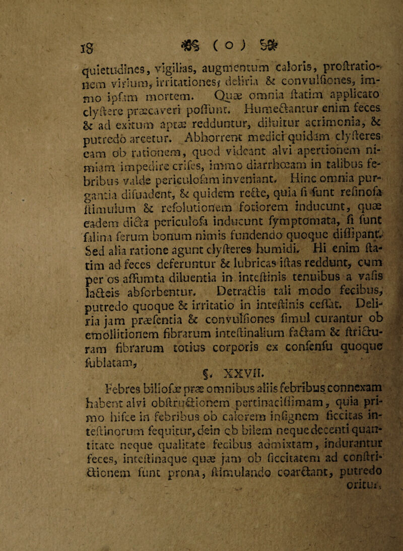 ^ (o) quietudines, vigilias, augmentum caloris, proftratio- iiern vitium,- irritationes* deliria & convulfiones, im- mo ipfttn mortem. Quae omnia ftatim applicato clyftere praecaveri poliunt. Hume&tntur enim feces & ad exitum aptas redduntur, diluitur acrimonia, & putredo arcetur. Abhorrent medier quidam clyfteres eam ob rationem, quod videant alvi apertionem ni- miarn itnpeuire crifes, immo diarihceam in tulibuo fe¬ bribus valde perkulo&m inveniant. Hinc omnia pur¬ gantia difuadent, fk quidem refie, quia fi funt refinofa limulum & refolutioriem foriorem inducunt, quae eadem dicis periculofa inducunt fymptomata, fi funt filina ferum bonum nimis fundendo quoque diffipant. Sed alia ratione agunt clyftere» humidi. Hi enim fta¬ tim ad feces deferuntur &t lubricas iftas reddunt, cum per os affumta diluentia in inteftinis tenuibus a vaiis laSeis abforbentur. DetraQis tali modo fecibus, putredo quoque h irritatio in inteftinis ceffat. Deli¬ ria jam praefentia h convulfiones fimul curantur ob emoliitionem fibrarum inteftinalium faflam <k ftriGu- ram fibrarum totius corporis ex confenfu quoque fablatam, §. XXVH. Febres billofje prae omnibus aliis febribus connexam habent alvi obftrufiiohem perdiiaeiffimam y quia pri¬ mo hifce m febribus ob calerem infignem ficcuas in- teftinoru-m fequitur, dein qb bilem neque decenti quan¬ titate neque qualitate fecibus admixtam, indurantur feces, inteftinaque quae jam ob decitarem ad conftri- Qicnem funt prona, ftimulando coar&ant, putredo ' oritur,