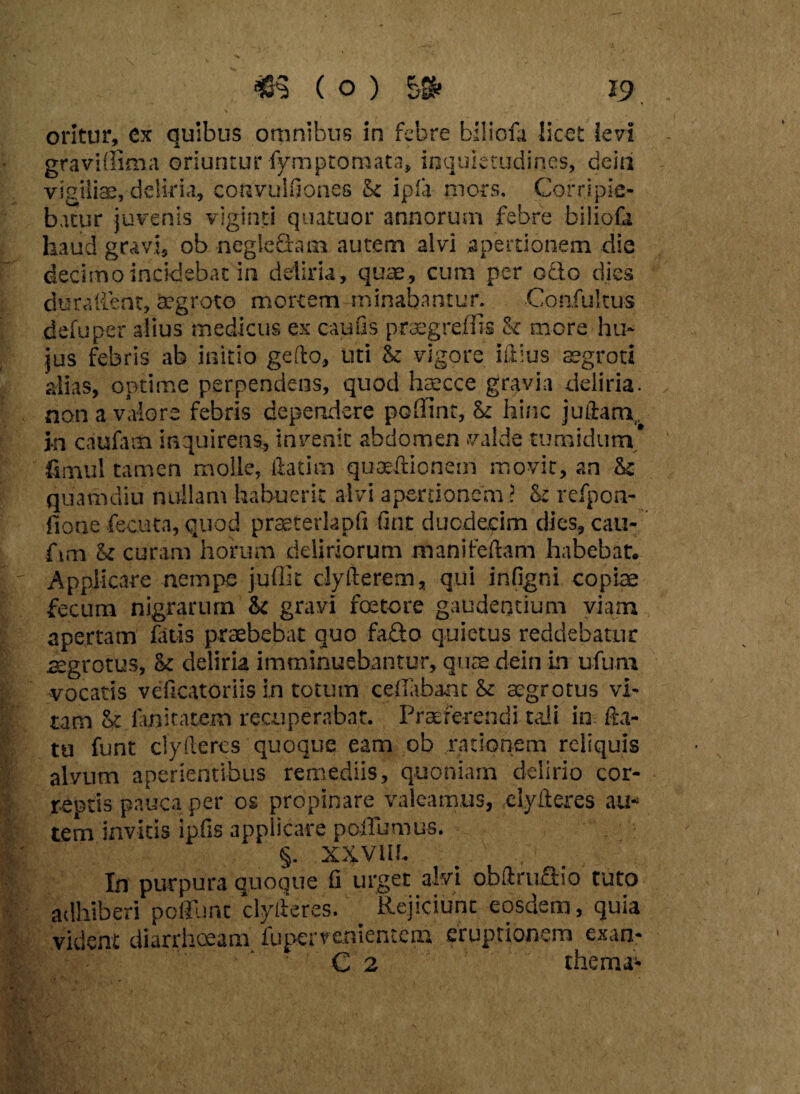 ►V . I % i: i ( O ) 10 £& e oritur, ex quibus omnibus in febre biliofa licet levi graviffima oriuntur fymptoraata, inquietudines, deia vigiliae, deliria, convuifiones & ipla mors. Corripie¬ batur juvenis viginti quatuor annorum febre biiiof, haud gravi, ob negleQam autem alvi apertionem dii decimo incidebat in deliria, quae, cum per odo dies durafient, aegroto mortem minabantur. Confukus defuper alius medicus ex caufls praegreffis & more hu¬ jus febris ab initio geflo, Uti $c vigore iftius aegroti alias, optime perpendens, quod haecce gravia deliria, non a valore febris dependere poffint, & hinc juftam j-n caufam inquirens, invenit abdomen valde tumidum* fimul tamen molle, flatim quaeftionein movit, an &c quamdiu nullam habuerit alvi apertionem i & refpon- fione fecuta, quod prtsterlapfi fint duodecim dies, cau- fim l< curam horum deliriorum manifeftam habebat. Applicare nernpe juffit clyfterem, qui infigni copiae fecum nigrarum &c gravi foetere gaudentium viam apertam fatis praebebat quo fado quietus reddebatur aegrotus, & deliria imminuebantur, quae dein in ufum vocatis veficatoriis in totum cdlabant & aegrotus vi¬ tam fanitatem recuperabat. Praeferendi tali in fla¬ tu funt ciyfteres quoque eam ob rationem reliquis alvum aperientibus remediis, quoniam delirio cor¬ reptis pauca per os propinare valeamus, ciyfteres au¬ tem invitis ipfis applicare poffumus. §. XXVIU. In purpura quoque fi urget alvi obftrudio tuto adhiberi poliunt clylteres. _ Rejiciunc eosdem, quia vident diarrhoeam fupcrvcnientcm eruptionem exan- C 2 thema1 M’; i-.f '<*i