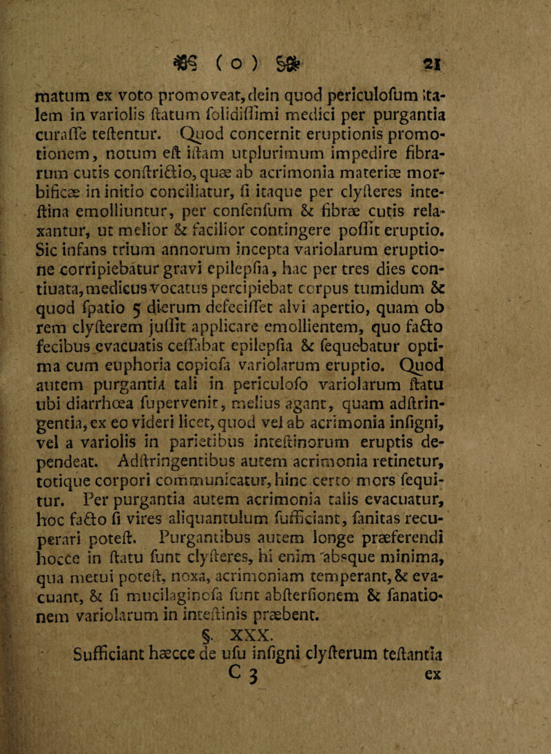 matum ex voto promoveat,ciein quod periculofum ita- lein in variolis ftatum folldiffimi medici per purgantia curaffe teftentur. Quod concernit eruptionis promo* tionem, notum eft iftam utplurimum impedire fibra¬ rum cutis conftri&io, quas ab acrimonia materias mor- bificae in initio conciliatur, fi itaque per clyfteres inte- ftina emolliuntur, per confenfum St fibrae cutis rela¬ xantur, ut melior St facilior contingere poffit eruptio. Sic infans trium annorum incepta variolarum eruptio¬ ne corripiebatur gravi epilepfia, hac per tres dies con- tiuata, medicus vocatus percipiebat corpus tumidum Se quod fpatio 5 dierum defeciflet alvi apertio, quam ob rem clyfterem jullit applicare emollientem, quo fa&o fecibus evacuatis ceffabat epilepfia St fequebatur opti¬ ma cum euphoria copiofa variolarum eruptio. Quod autem purgantia tali in periculofo variolarum flatu ubi diarrhoea fupervenir, melius agant, quam aditrin- gentia,ex eo videri licet, quod veiab acrimonia infigni, vel a variolis in parietibus inteftinorum eruptis de¬ pendeat. Adftringentibus autem acrimonia retinetur, totique corpori communicatur, hinc certo mors fequi- tur. Fer purgantia autem acrimonia taiis evacuatur, hoc fa&o fi vires aliquantulum fufficiant, fanitas recu¬ perari poteft. Purgantibus autem longe praeferendi hocte in ftatu fune clyfteres, hi enim 'absque minima,' qua metui poteft, noxa, acrimoniam temperant, St eva¬ cuant, St fi mucilaginofa funt abfterfionem St fanatio* nem variolarum in inteftinis praebent. §. XXX. Sufficiant haecce de ufu infigni dyfterum teftantia C 3 ex