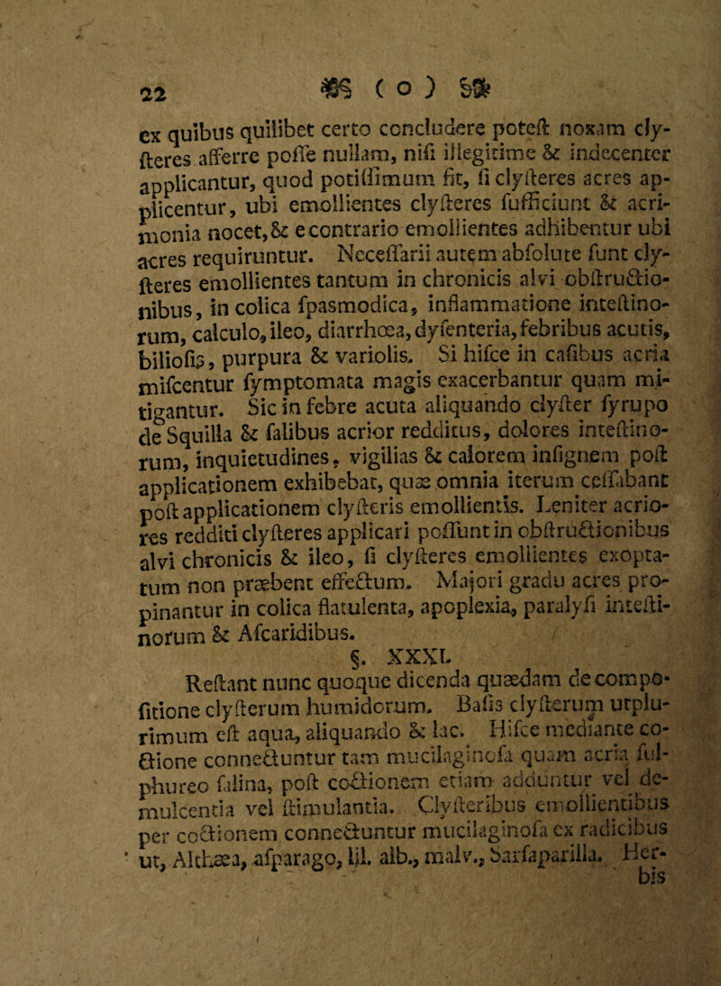 ex quibus quilibet certo concludere poteft noxam dy- fteres afferre pofie nullam, nifi iilegicime & indecenter applicantur, quod potUiimum fit, ii clyfteres acres ap¬ plicentur, ubi emollientes clyfteres fufficiunt k acri¬ monia nocet, k e contrario emoli ientes adhibentur ubi acres requiruntur. Necefiarii autem abfolute funt cly¬ fteres emollientes tantum in chronicis alvi obftruGio- nibus, in colica fpasmodica, inflammatione inteftino- rum, calculo, ileo, diarrhoea, dyfenteria, febribus acutis, biliolb, purpura k variolis. Si hifce in cafibus acria niifcentur fymptomata magis exacerbantur quam mi¬ tigantur. Sic in febre acuta aliquando dyfter fyrupo de Squilla k fatibus acrior redditus, dolores inteftino- rum, inquietudines, vigilias k calorem infignem poft applicationem exhibebat, quae omnia iterurn ceflabant poft applicationem clyfteris emollientis. Leniter acrio¬ res redditi clyfteres applicari poliunt in obftruQionibus alvi chronicis k ileo, fi clyfteres emollientes exopta¬ tum non praebent effecturo. Majori gradu acres pro¬ pinantur in colica flatuienta, apoplexia, paralyfi intefti- norum k Afcaridibus. §. XXXI. Reftant nunc quoque dicenda quaedam de compo¬ litione clyfterum humidorum. Bafis clyfterum urplu- rimum eft aqua, aliquando k lac. Hifce mediante co- Gione conneQuntur tam mucilagincfa quam aera ful- phureo filina, poft coGioncm etiam sciuuntui vd eiw mulcentia vel Simulantia. Clyfteribus emollientibus per coGionem conneSuncur mucilaginofa ex radicibus ut, Althaea, afparago, lil. aib., malv., Sarfaparilia. Hcr- ‘ ' his