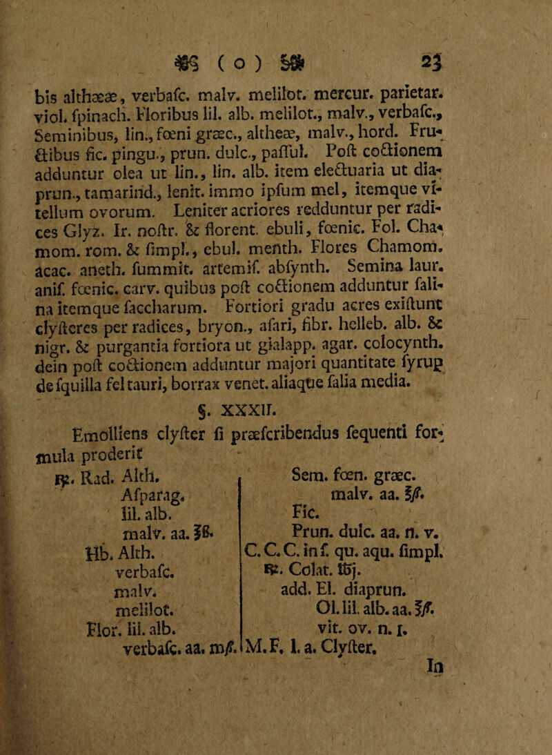 bis althcEfie, verbafc. malv. melilot. mercur. parietar. viol fpinach. Horibus lil. alb. melilot., malv., verbafc.» Seminibus, lin,, feni grsec., altheae, malv., hord. Fru¬ gibus fic. pingu,, prun. dulc., pafful. Poft coGionem adduntur olea ut lin., lin. alb. itemeleGuaria ut dia* prun., tamarind., lenit, immo ipfum mei, itemque vi¬ tellum ovorum. Leniter acriores redduntur per radi¬ ces Giy*. Ir. noftr. k florent, ebuli, foenic. Fol. Cha* mom. rom. & fimp!., ebul. menth. Flores Chamom, acac. anetb. fummit. artemif. abfynth. Semina laur. anif. foenic. carv. quibus poft coGionem adduntur fali- na itemque faccharum. Fortiori gradu acres exiftunt clyfteres per radices, bryon., afari, flbr. helleb. alb. & nigr. k purgantia fortiora ut gialapp. agar, colocynth. dein poft coGionem adduntur majori quantitate fyrup defquilla fel tauri, borrax venet.aliaqoe falia media. §. xxxir. Emolliens clyfter fi praefcribendus fequenti for¬ mula prodent Rt. Rad. Alth. Afparag, lil. alb. malv. aa. ttb. Alth. verbafc. malv. melilot. Flor. lil. alb. verbafc. aa. Sem. foen. graec. malv. aa. §/. Fic. Prun. dulc. aa. n. v. C. G C. inf. qu. aqu. fimpl. fp. Colat. S6j. add. EI. diaprun. Ol. lil. alb.aa.f/. vit. ov. n. 1. M. F, 1. a. Clyfter. In