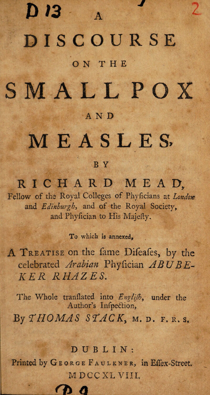 D »3 a DISCOURSE ON THE SMALL POX AND M E A S LE S> B Y RICHARD MEAD, Fellow of the Royal Colleges of Phyficians at London and Edinburgh, and of the Royal Society, and Phylician to His Majefly. To which is annexed, A Treatise on the fame Difeafes, by the celebrated Arabian Phyfician ABU BE- KER RHAZES. The Whole tranflated into Engli/h, under the Author’s Infpe&ion, By THOMAS STACK, m, d. f, r. s, DUBLIN: Printed by George Faulkner, in EiTex-Street. MDCCXL VIII. _ n* a to