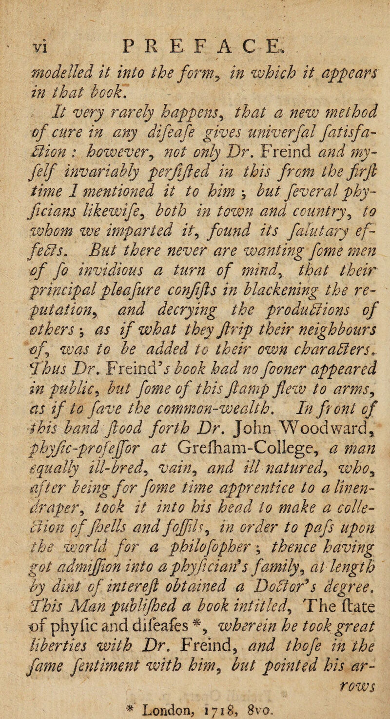 modelled it into the form, in which it appears in that book. It very rarely happens, that a new method of cure in any difeafe gives univerfal fatisfa- It ion : however, not only Dr. Freind and my- felf invariably perjifted in this from the firft time 1 mentioned it to him but feveral phy- ficians likewife, both in town and country, to whom we imparted it, found its falutary ef- felts. But there never are wanting feme men of fo invidious a turn of mind, that their principal pleafure confifts in blackening the re¬ putation, and decrying the produltions of others as if what they Jlrip their neighbours of was to be added to their own char alters, ft bus Dr. Freind’j' book had no fooner appeared in public, but fome of this ft amp flew to arms, as if to fave the common-wealth. In front of this band flood forth Dr. John Woodward, phyjic-profejfor at Grefham-College, a man equally ill-bred, vain, and ill natured, who, after being for fome time apprentice to a linen- draper, took it into his head to make a colle¬ ction of Jhells and fojjils, in order to pafs upon the world for a philofopher; thence having got admijfion into a phyfician9s family, at length by dint of intereft obtained a Dollar9s degree, fhis Man publifhed a book intitled. The (late of phy lie and difeafes *, wherein he took great liberties with Dr. Freind, and thofe in the fame fentiment with him, but pointed his ar¬ rows * London, 1718, 8vo.