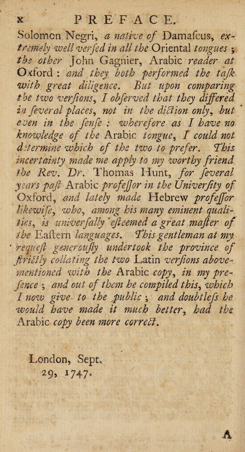 Solomon Negri, a native of Damafcus, ex¬ tremely well verfed in all the Oriental tongues ; the other Tohn Gagnier, Arabic reader at Oxford : and they both performed the tajk with great diligence. But upon comparing the tzvo verfions, I obferved that they differed in fever al places, not in the diet ion only, but even in the fenfe : wherefore as I have no knowledge of the Arabic tongue, I could not determine which of the two to prefer. This incertainty made me apply to my worthy friend, the Rev. Dr. Thomas Hunt, for feveral years paft Arabic profefjor in the Univerjity of Oxford, and lately made Hebrew profeffor Ukewifij who, among his many eminent quali¬ ties, is univ erf ally 'efieemed a great mafter of the Eaitern languages. This gentleman at my ' requefl generoufly undertook the province of firUily collating the two Latin verfions above- mentioned with the Arabic copy^ in my pre¬ fence \ and out of them he compiled this, which / now give to the public ; and doubtlefs he would have made it much better, had the. Arabic copy been more correct. London, Sept, 29, 1747. A