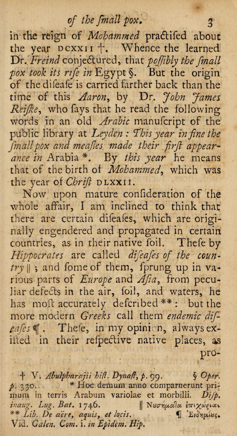 in the reign of Mohammed pradtifed about the year Dcxxu-f. Whence the learned Dr. Freind conjectured, that pcfiibly the fmall pox took its rife in Egypt §. But the origin of the difeafe is carried farther back than the time of this Aaron, by Dr. John James Reifke, who fays that he read the following words in an old Arabic manufcript of the public library at Leyden: This year in fine the fmall pox and meafies made their firft appear¬ ance in Arabia *. By this year he means that of the birth of Mohammed, which was the year of Chrift dlxxii. Now upon mature confideration of the whole affair, I am inclined to think that there are certain difeafes, which are origi¬ nally engendered and propagated in certain countries, as in their native foil. Thefe by Hippocrates are called difeafes of the coun¬ try || •, and fome of them, fprung up in va¬ rious parts of Europe and AJia9 from pecu¬ liar defeats in the air, foil, and waters, he has mod accurately defcribed**: but the more modern Greeks call them endemic dif- tafes . Thefe, in my opinion, always ex¬ ited in their refpe&ive native places, as f V. Abulpharajii hi ft. Dynaft, p. gg. § Oper. p. 330. * Hoc demum anno comparnerunt pri- mum in terris Arabum variolae et morbilii. Di/p, inaug. Lug. Bat. 1746. || Nacrypotia. b ** Lib. l)e a'ere, aquis, et loots. ^1 Vid. Galen. Com. i. in Bpidem. Hip.