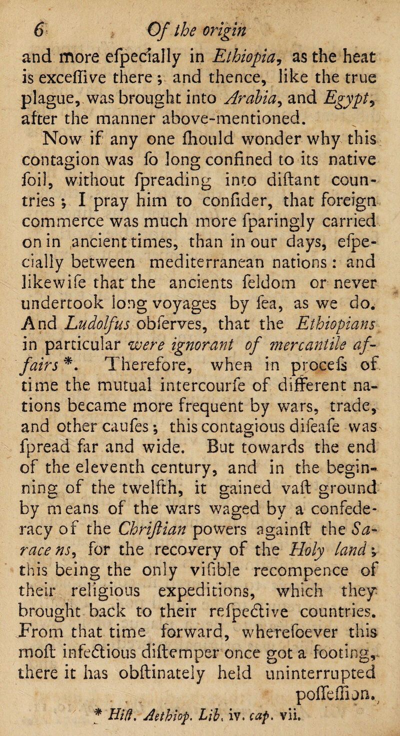 and more efpecially in Ethiopia, as the heat is excefiive there ; and thence, like the true plague, was brought into Arabia, and Egypt, after the manner above-mentioned. Now if any one fhould wonder why this contagion was fo long confined to its native foil, without fpreading into diftant coun¬ tries ; I pray him to confider, that foreign commerce was much more fparingly carried on in ancient times, than in our days, efpe- cially between mediterranean nations : and likewife that the ancients feldom or never undertook long voyages by fea, as we do. And Ludolfus obferves, that the Ethiopians in particular were ignorant of mercantile af¬ fairs *. Therefore, when in procels of. time the mutual intercourfe of different na¬ tions became more frequent by wrars, trade, and other caufesthis contagious difeafe was fpread far and wide. But towards the end of the eleventh century, and in the begin¬ ning of the twelfth, it gained vaft ground by m eans of the wars waged by a confede¬ racy of the Chriftian powers againfi the Sa- race ns, for the recovery of the Holy land v this being the only vifible recompence of their religious expeditions, which they brought back to their refpedlive countries. From that time forward, wherefoever this rnofi: infedlious diftemper once got a footing, there it has obftinately held uninterrupted poffeffion. * Hid, Aethiop Lib, iv. cap. vii.