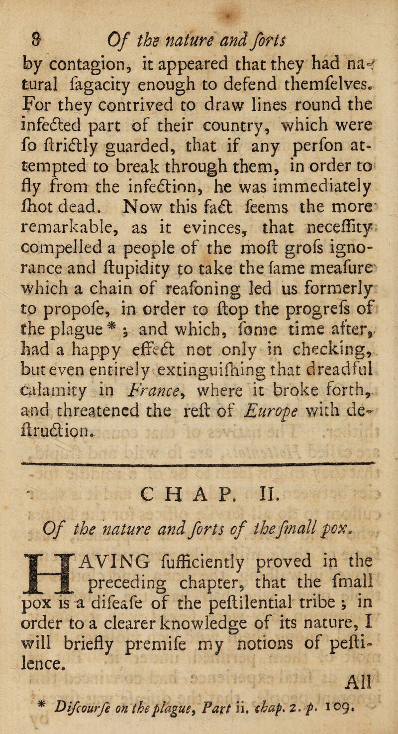 by contagion, it appeared that they had na«f tural fagacity enough to defend themfelves. For they contrived to draw lines round the infedted part of their country, which were fo ftridUy guarded, that if any perfon at¬ tempted to break through them, in order to fly from the infection, he was immediately fhot dead. Now this fadt feems the more remarkable, as it evinces, that neceflity compelled a people of the moil grofs igno¬ rance and ftupidity to take the fame meafure which a chain of reafoning led us formerly to propofe, in order to flop the progrefs of the plague ** and which, fame time after, had a happy effedt not only in checking, but even entirely extiaguifhing that dreadful calamity in France, where it broke forth, and threatened the reft of Europe with de~ Arudlion. CHAP. II. Of the nature and forts of the frnall pox, ITTAVING fufficiently proved in the preceding chapter, that the frnall pox is a difeafe of the peflilential tribe ; in order to a clearer knowledge of its nature, I will briefly premife my notions of peftb lence. All * Di/courfe on the plague, Part ii. f hap, 2. p> 109.