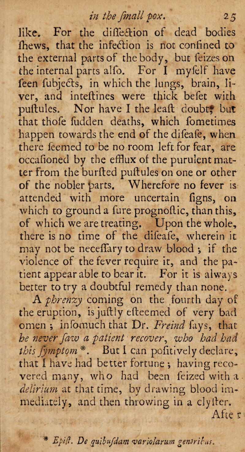 like. For the diflection of dead bodies fhews, that the infection is not confined to the external parts of the body, but feizeson the internal parts alfo. For I myfelf have feen fubjects, in which the lungs, brain, li¬ ver, and inteftines were thick befet with puftules. Nor have I the leaft doubt? but that thofe fudden deaths, which fometimes happen towards the end of the difeafe, when there feemed to be no room left for fear, are occafioned by the efflux of the purulent mat¬ ter from the burfted puftules on one or other of the nobler parts. Wherefore no fever is attended with more uncertain figns, on which to ground a fure prognoftic, than this, of which we are treating. Upon the whole, there is no time of the difeafe, wherein it may not be neceffary to draw blood •, if the violence of the fever require it, and the pa¬ tient appear able to bear it. For it is always better to try a doubtful remedy than none. A phrenzy coming on the fourth day of the eruption, is juftly efteemed of very bad omen •, infomuch that Dr. Freind fays, that he never faw a patient recover, who had had this fymptom *. But I can pofitively declare, that I have had better fortune •, having reco¬ vered many, who had been feized with a delirium at that time, by drawing blood im¬ mediately, and then throwing in a clyfter. Afte r * Etifl. De qulbufdam *varioIarum genmbus.