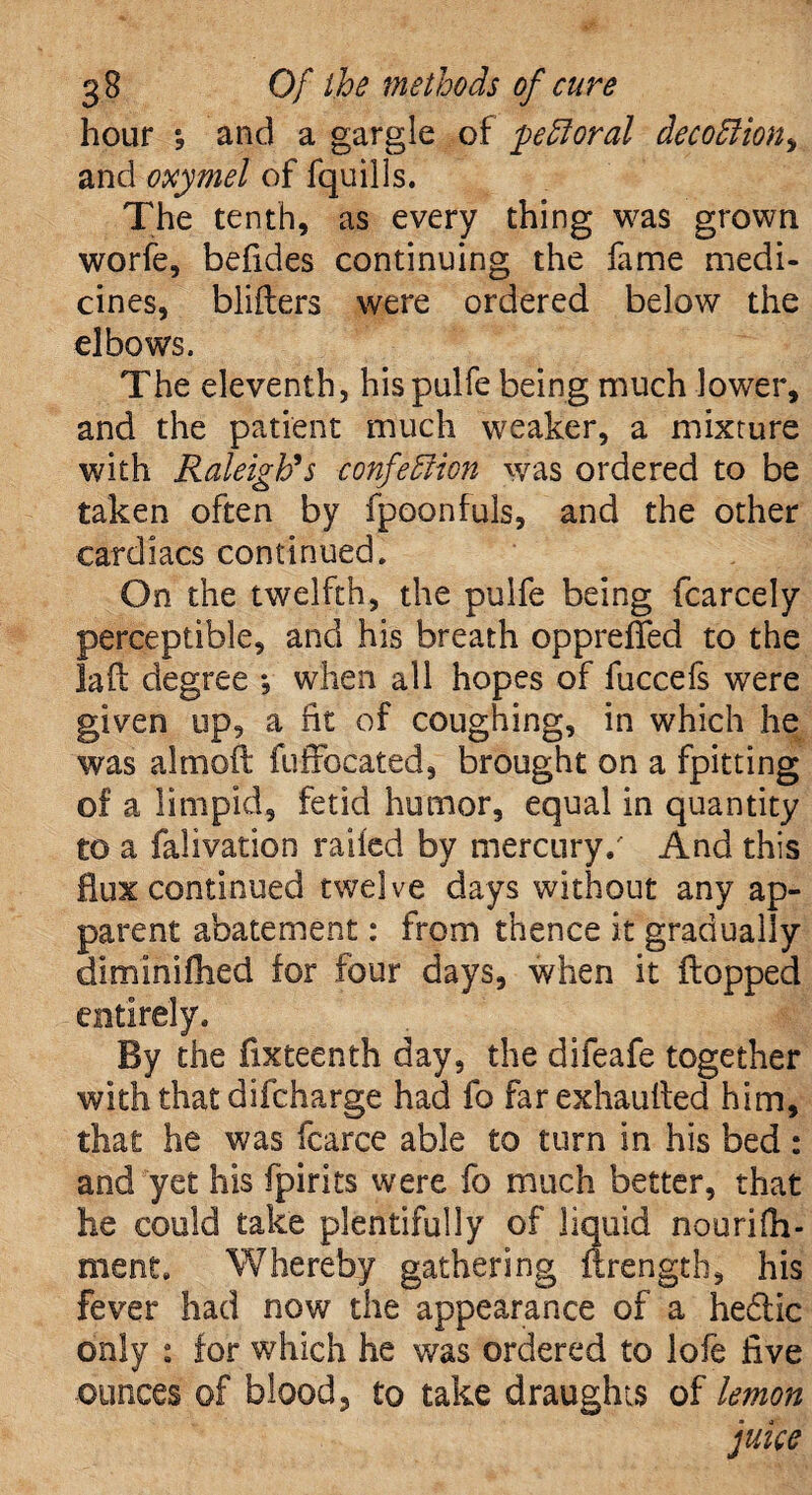 hour *, and a gargle of pe floral decoflion, and oxymel of fquills. The tenth, as every thing was grown worfe, befides continuing the fame medi¬ cines, bliilers were ordered below the elbows. The eleventh, hispulfe being much lower, and the patient much weaker, a mixture with Raleigh's confeflion was ordered to be taken often by fpoonfuls, and the other cardiacs continued. On the twelfth, the pulfe being fcarcely perceptible, and his breath oppreflfed to the la ft degree *, when all hopes of fuccefs were given up, a fit of coughing, in which he was almoft fuffocated, brought on a fpitting of a limpid, fetid humor, equal in quantity to a falivation railed by mercury/ And this flux continued twelve days without any ap¬ parent abatement: from thence it gradually diminifoed for four days, when it flopped entirely. By the fixteenth day, the difeafe together with that difcharge had fo farexhaufted him, that he was fcarce able to turn in his bed : and yet his fpirits were fo much better, that he could take plentifully of liquid nourifo¬ ment. Whereby gathering ffrength, his fever had now the appearance of a hedtic only : for which he was ordered to lofe five ounces of blood, to take draughts of lemon juice