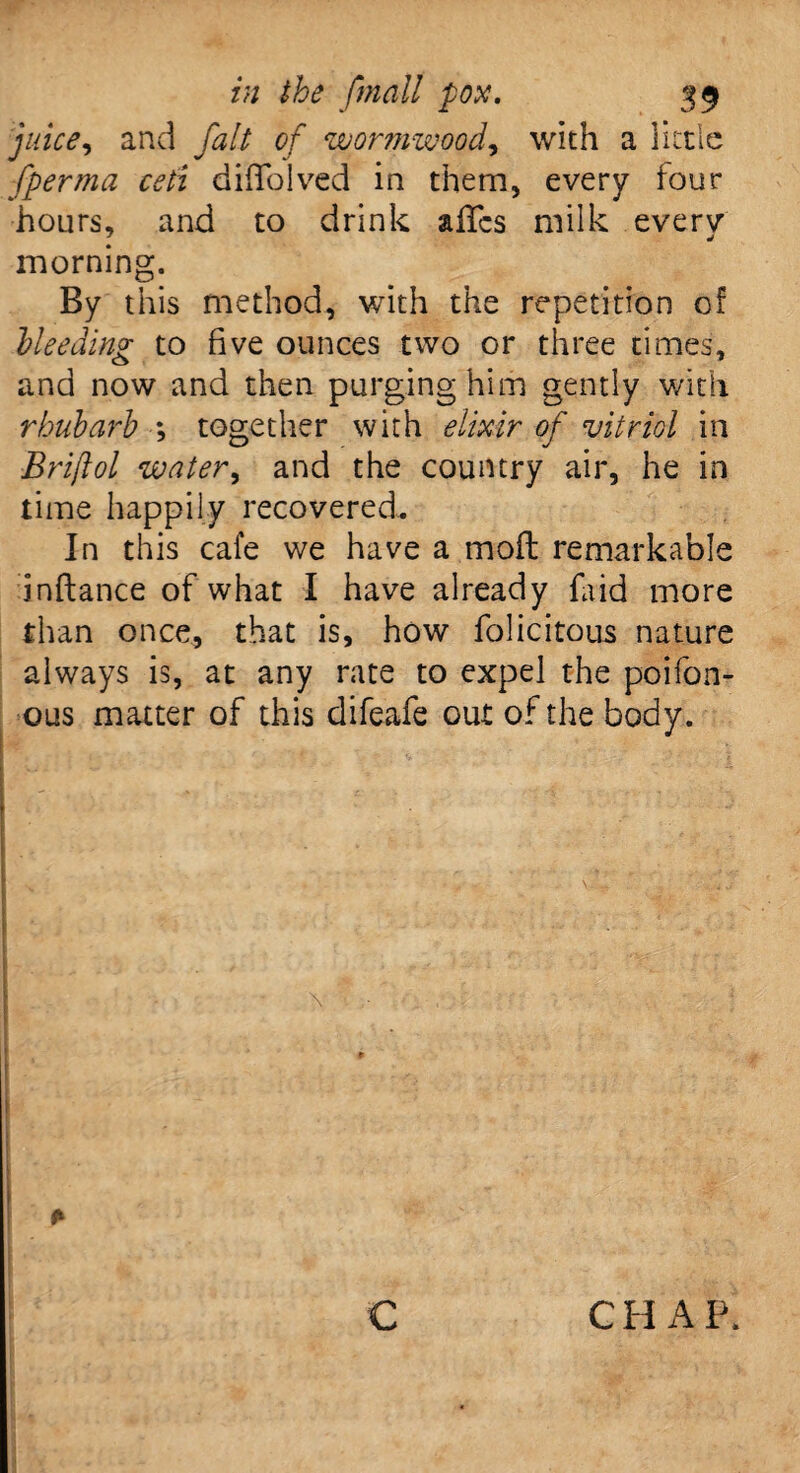 juice, and fait of wormwood, with a little fperma ceti diffolved in them, every four hours, and to drink a lies milk everv morning. By this method, with the repetition of Heeding to five ounces two or three times, and now and then purging him gently with rhubarb *, together with elixir of vitriol in Brijlol water, and the country air, he in time happily recovered. In this cafe we have a mod remarkable inftance of what I have already faid more than once, that is, how folicitous nature always is, at any rate to expel the poifon- ous matter of this difeafe out of the body. \ * c C H A P,