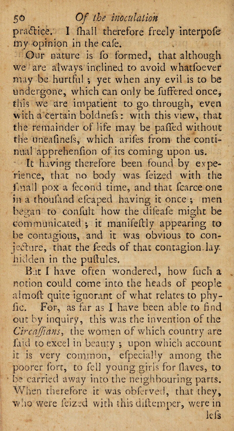 practice. I fhall therefore freely interpofe my opinion in the cafe. Our nature is fo formed, that although we are always inclined to avoid whatfoever may be hurtful ; yet when any evil is to be undergone, which can only be fuffered once, this we are impatient to go through, even with a certain boldnefs: with this view, that the remainder of life may be paxTed without the uneafinefs, which arifes from the conti¬ nual apprehenfion of its coming upon us. It having therefore been found by expe¬ rience, that no body was feized with the fmail pox a fecond time, and that fcarce one in a thoufand eleaped having it once *, men heroin to confult how the difeafe might be communicated *, it manifeftly appearing to be contagious, and it was obvious to con¬ jecture, that the feeds of that contagion .lay. hidden in the puftules. But I have often wondered, how fuch a notion could come into the heads of people aimofl quite ignorant of what relates to phy- fic. For, as far as I have been able to find out by inquiry, this v/as the invention of the Circaffians, the women of which country are laid to excel in beauty *, upon which account it is very common, efpecially among the poorer fort, to fell young girls for (laves, to be carried away into the neighbouring parts. When therefore it was obFrved, that they, who were feized with this diliemper, were in lei's