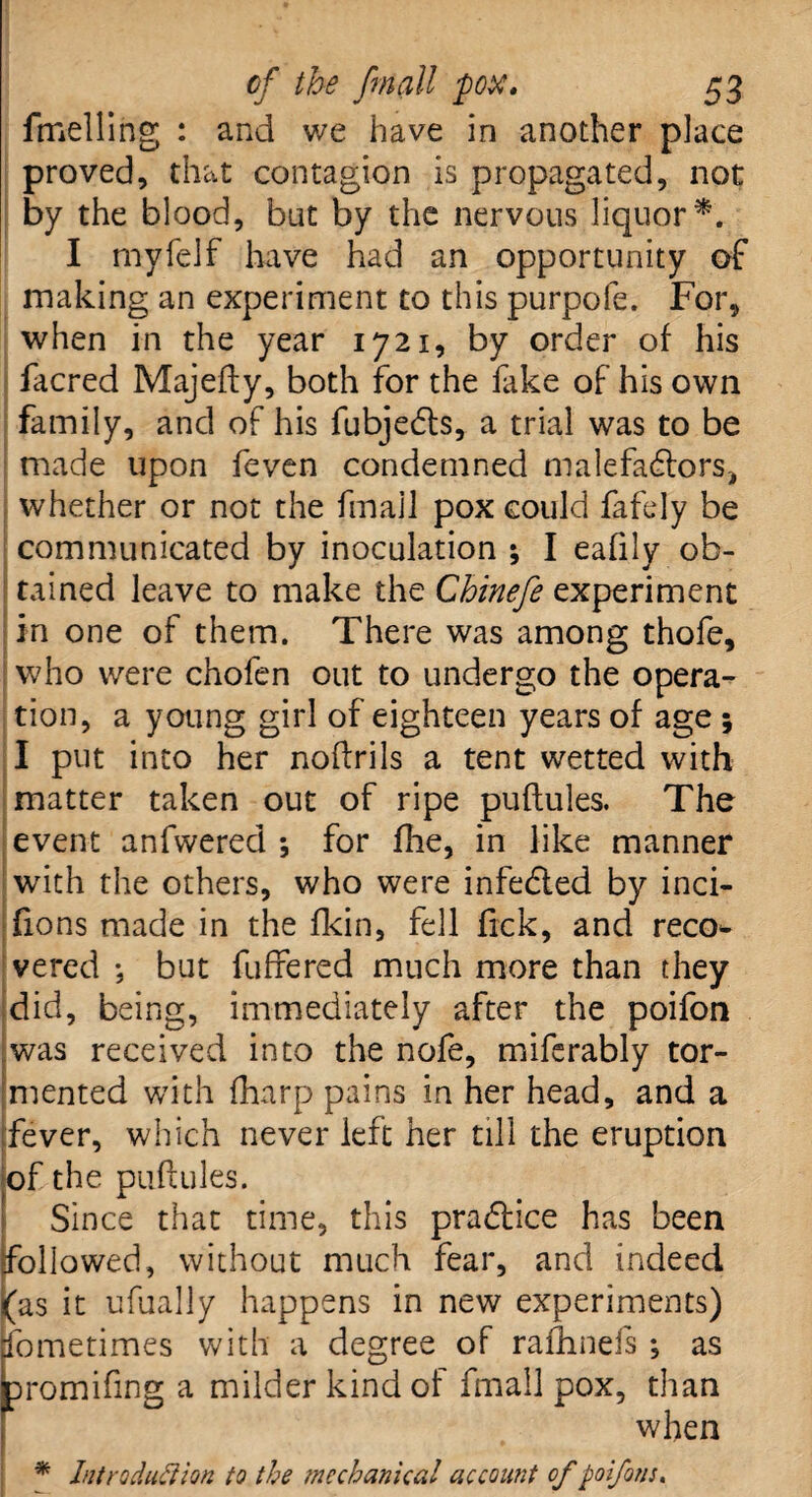 fmelling : and we have in another place proved, that contagion is propagated, not by the blood, but by the nervous liquor*. I myfelf have had an opportunity of making an experiment to this purpofe. For, when in the year 1721, by order of his facred Majefty, both for the fake of his own family, and of his fubjebls, a trial was to be made upon feven condemned malefadlors, whether or not the fmall pox could fafely be communicated by inoculation ; I eafily ob¬ tained leave to make the Chinefe experiment in one of them. There was among thofe, who were chofen out to undergo the opera¬ tion, a young girl of eighteen years of age 5 I put into her noftrils a tent wetted with matter taken out of ripe puftules. The event anfwered *, for fhe, in like manner with the others, who were infebted by inci- fions made in the fkin, fell lick, and reco* vered •, but buffered much more than they did, being, immediately after the poifon was received into the nofe, miferably tor¬ mented with fharp pains in her head, and a fever, which never left her till the eruption ;of the puftules. Since that time, this practice has been followed, without much fear, and indeed (as it ufually happens in new experiments) pometimes with a degree of rafhnefs •, as jpromifing a milder kind of fmall pox, than when * Intro dud ion to the mechanical accomt of poifon s.