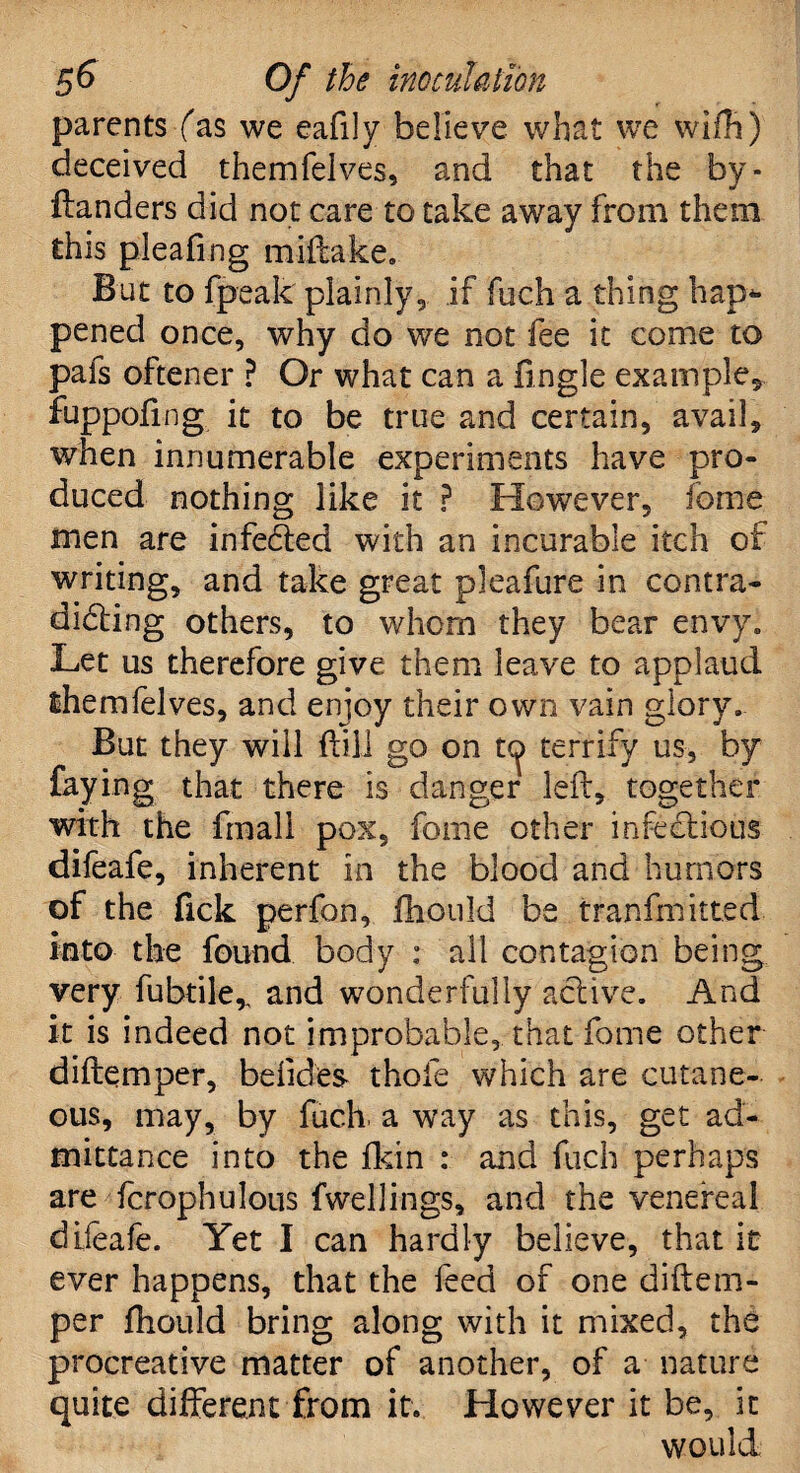 parents fas we eafily believe what we wifh) deceived themfelves, and that the by- ftanders did not care to take away from them this pleafing miftake. But to {peak plainly, if fuch a thing hap** pened once, why do we not fee it come to pals oftener ? Or what can a ftngle example* fuppofing it to be true and certain, avail, when innumerable experiments have pro¬ duced nothing like it ? However, fome men are infecfted with an incurable itch of writing, and take great pleafure in contra¬ dicting others, to whom they bear envy. Let us therefore give them leave to applaud themfelves, and enjoy their own vain glory. But they will ft ill go on t<^ terrify us, by faying that there is danger left, together with the frnall pox, fome other infectious difeafe, inherent in the blood and humors of the Tick perfon, fhould be tranffnitted into the found body : all contagion being very fubtiler and wonderfully active. And it is indeed not improbable, that fome other diftemper, befides- thole which are cutane¬ ous, may, by fuc.h. a way as this, get ad¬ mittance into the fkin : and fuch perhaps are fcrophulous fwellings, and the venereal diieafe. Yet I can hardly believe, that it ever happens, that the feed of one diftem¬ per fhould bring along with it mixed, the procreative matter of another, of a nature quite different from it. However it be, it would