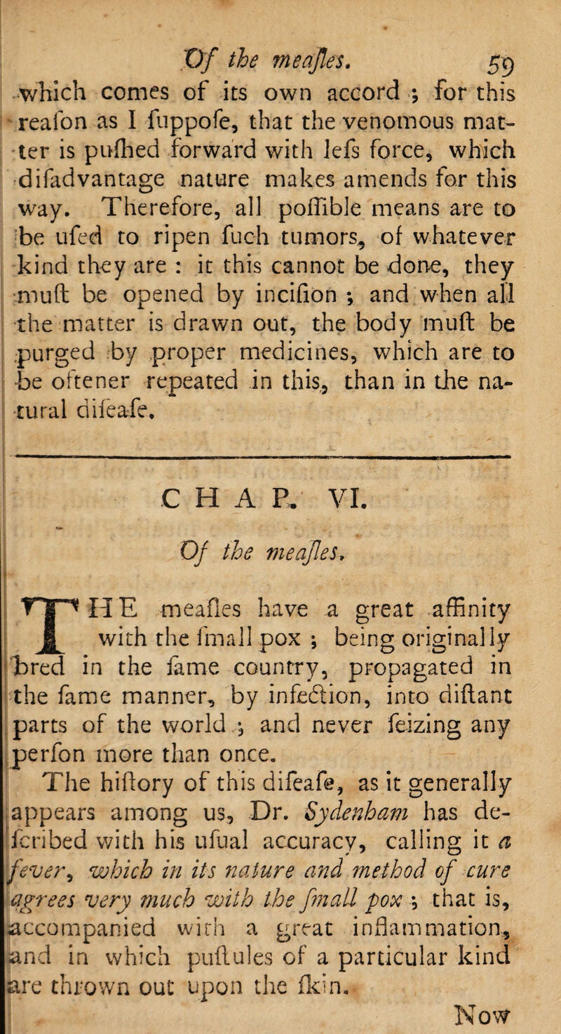 which comes of its own accord ; for this reafon as I fuppofe, that the venomous mat¬ ter is pufhed forward with lefs force, which difadvantage nature makes amends for this way. Therefore, all polfible means are to be ufed to ripen fuch tumors, of whatever kind they are : it this cannot be done, they muff be opened by incifion *, and when all the matter is drawn out, the body muft be purged by proper medicines, which are to ■be oftener repeated in this, than in the na¬ tural difeafe. C H A P. VI. Of the meajles. THE meafies have a great affinity with the fmall pox •, being originally bred in the fame country, propagated in the fame manner, by infe&ion, into diftant parts of the world.* and never feizing any perfon more than once. The hiffory of this difeafe, as it generally appears among us. Dr. Sydenham has de- [fcribed with his ufual accuracy, calling it a fever', which in its nature and method of cure agrees very much with the fmall pox *, that is, accompanied with a great inflammation, and in which puflules of a particular kind are thrown out upon the fkin. Now