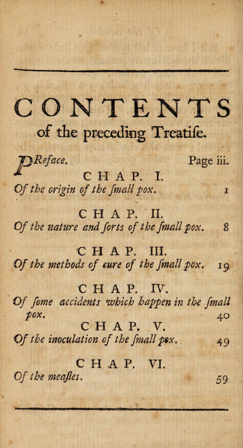 CONTENTS of the Treatife. JjReface. * CHAP. I. Of the origin of the fmall pox. Page ill C H A R II. Of the nature and forts of the fmall pox. % € H A R III. Of the methods of cure of the fmall pox, 19 C HAP. IV. Of fome accidents which happen in the fmall pox. 40 CHAP. V. Of the inoculation of the fmall pox, 49 CHAP. VI. Of the meafles. 59