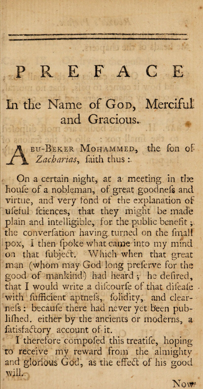 PREFACE In the Name of God, Merciful and Gracious. Aeu-Beker Mohammed., the Ton of Zacharias, faith thus r. On a certain night, at a meeting in the houfe of a nobleman, of great goodnefe and virtue, and very fond of the explanation of lifeful fciences, that they might be made plain and intelligible, for the public benefit; the converfatioir having, turned on the final! pox, I then fpoke what came into my mind on that fubjecb. Which when that great man (whom may God long preferve for the good of mankind) had heard ♦, he defired, that I would write a difcourfe of that difeafe - with fufficient aptnefs,. foiidity, and clear- nefs : becaufe there had never yet been pub- lifhed. either by the ancients or moderns, a iatisfadtory account of it. I therefore compoled this treatife, hoping to receive my reward from the almighty and glorious God, as the effedt of his good will.. Now