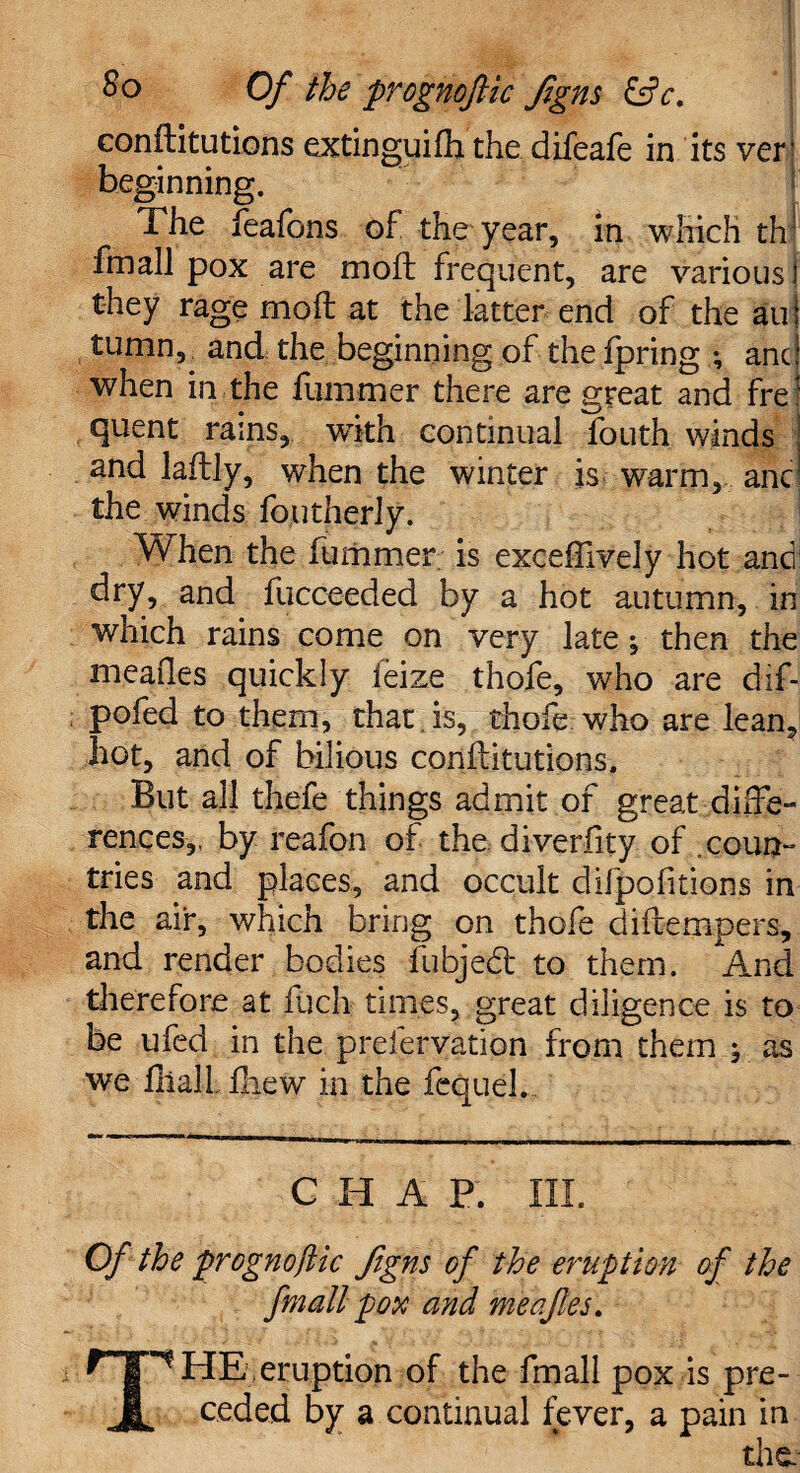 So Of the prognoftic flgns &c. conftitutions extinguifh the difeafe in its ver beginning. The feafons of the year, in which th! fmall pox are moft frequent, are various j they rage moft at the latter end of the au| tumn,^ and the beginning of the fpring ; and when in the fummer there are great and fre! quent rains, with continual fouth winds and laftly, when the winter is warm, anc! the winds foutherly. 'When the fummer is exceftively hot and dry, and fucceeded by a hot autumn, in which rains come on very late; then the meafles quickly ieize thofe, who are dif- pofed to them, that is, thofe who are lean, hot, and of bilious conftitutions. But all thefe things admit of great diffe¬ rences,, by reafon of the diverfity of .coun¬ tries and places, and occult difpofitions in the air, which bring on thofe diftempers, and render bodies fubjedt to them. And therefore at ftich times, great diligence is to be ufed in the preservation from them ; as we ftiallftiew in the fcquel. CHAP. III. Of the prognofiic ftgns of the eruption of the fmall pox and meafles. *TP HE .eruption of the fmall pox is pre- JL ceded by a continual fever, a pain in the.-