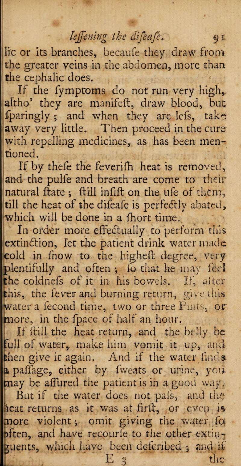 lie or its branches, becaufe they draw from the greater veins in the abdomen, more than the cephalic does. If the fymproms do not run very high, altho5 they are manifeft, draw blood, but fparingly ; and when they are Icfs, take away very little. Then proceed in the cure with repelling medicines, as has been men¬ tioned. If by thele the feverifh heat is removed, and the pulfe and breath are come to their natural ftate *, ftill infill on the ufe of them, till the heat of the difeafe is perfectly abated, which will be done in a fhort time. In order more effedluaiiy to perform this extinction, let the patient drink water made cold in fnow to the higheft degree, very plentifully and often ; lb that he may feel Ehe coldnefs of it in his bowels. If, alter his, the fever and burning return, give this Water a fecond time, two or three Pints, or pore, in the fpace of half an hour. If ftill the heat return, and the belly be Full of water, make him vomit it up, and then give it again. And if the water iind& a paffage, either by fweats or urine, you. tnay be allured the patient is in a good way, But if the water docs not pais, and the heat returns as it was at firll, or even is more violent; omit giving the water fa ften, and have recourfe to the other-eXthjH uents, which have been described j and if E a the o