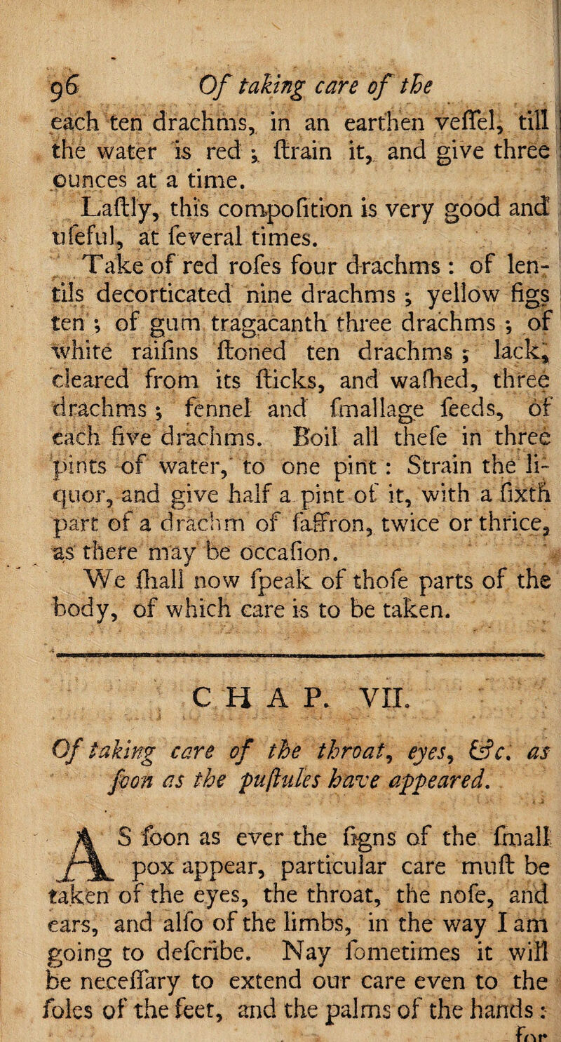 each ten drachms, in an earthen vefifel, till the water is red * (train it, and give three ounces at a time. Lady, this compofition is very good and tifeful, at feveral times. Take of red rofes four drachms : of len¬ tils decorticated nine drachms *, yellow figs ten ; of gum tragacanth three drachms •, of white raifins (toned ten drachms 5 lack* cleared from its (ticks, and wafhed, three drachms ; fennel and fm all age feeds, of each five drachms. Boil all thefe in three pints of water, to one pint : Strain the li¬ quor, and give half a pint of it, with a fixth part of a drachm of fafifon, twice or thrice, as there may be occafion. We (hall now (peak of thofe parts of the body, of which care is to be taken. CHAP. VII. Of taking care of the throaty eyes, &c. as foon as the pu(lutes have appeared. AS foon as ever the figns of the Cxi all; pox appear, particular care mult be taken of the eyes, the throat, the nofe, and ears, and alfo of the limbs, in the way I am going to defcribe. Nay fometrmes it will be neceffary to extend our care even to the foies of the feet, and the palms of the hands: