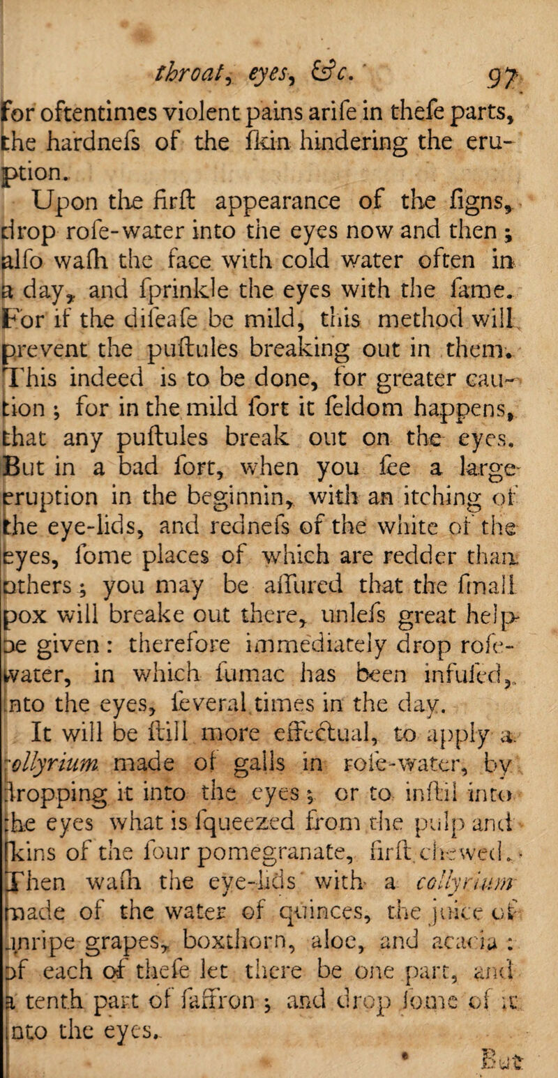 for oftentimes violent pains arife in thefe parts, the hardnefs of the fkin hindering the eru¬ ption. Upon the firfl appearance of the figns* drop rofe-water into the eyes now and then ; alfo wafh the face with cold water often in a day* and fprinlde the eyes with the lame. For if the dileafe be mild, this method will prevent the puflules breaking out in them* This indeed is to be done, for greater cau¬ tion ; for in the mild fort it feldom happens, that any puflules break out on the eyes. But in a bad fort, when you fee a large- eruption in the beginnin, with an itching of the eye-lids, and rednefs of the white of the byes, fome places of which are redder than others; you may be allured that the final! pox will breake out there, unlefs great help oe given : therefore immediately drop role- water, in which fumac has been mfufed into the eyes, leveral times in the day. It will be flill more effectual, to apply- a. ■ollyrium. made of galls in role-water, by Shopping it into the eyes 5 or to infill into the eyes what is fqueezed horn the pulp and ins of the four pomegranate, firfl, chewed * * hen wafn the eve-lids with a colhrlunv j J made of the water of quinces, the juice of Unripe grapes, boxthorn, aloe, and acacia : of each of thefe let there be one part, and a tenth part of faffron ^ and drop lome of u into the eyes, i- U U