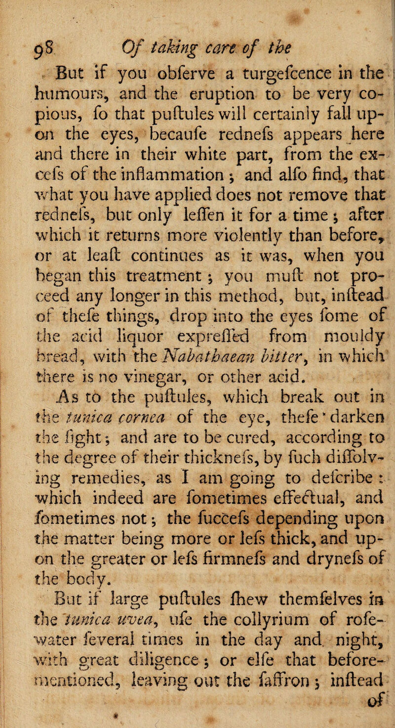 But if you obferve a turgefcence in the humours, and the eruption to be very co¬ pious, fo that puftules will certainly fall up¬ on the eyes, becaufe rednefs appears here and there in their white part, from the ex¬ cels of the inflammation ; and alfo find, that what you have applied does not remove that rednefs, but only leflfen it for a time ; after which it returns more violently than before, or at leafi: continues as it was, when you began this treatment ; you muft not pro¬ ceed any longer in this method, but, inftead of thefe things, drop into the eyes fome of the add liquor exprefled from mouldy bread, with the Nab at hue an bitter, in which there is no vinegar, or other acid. As to the puftules, which break out in the tunica cornea of the eye, thefe‘darken the light; and are to be cured, according to the degree of their thicknefs, by fuch diflfolv- ing remedies, as I am going to defcribe : which indeed are fometimes effectual, and fometimes not; the fuccefs depending upon the matter being more or lefs thick, and up¬ on the greater or lefs firmnefs and drynefs of the body. But if large puftules fhew themfelves in the 'tunica uvea, life the collyrium of rofe- water feveral times in the day and. night, with great diligence ; or elfe that before- mentioned, leaving out the faffron ; inftead