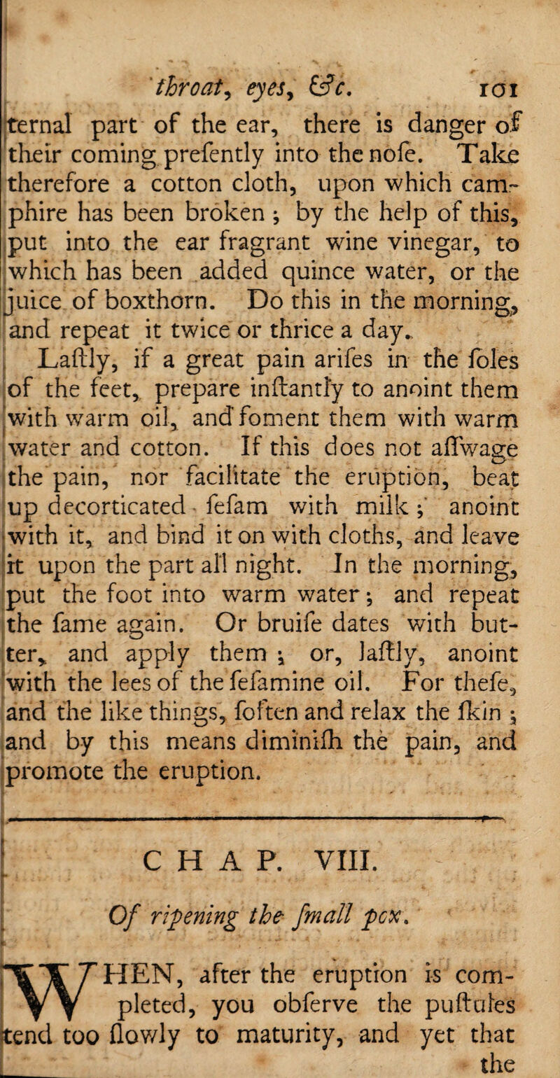 ternal part of the ear, there is danger of their coming prefently into thenofe. Take therefore a cotton cloth, upon which cam¬ pfire has been broken j by the help of this, put into the ear fragrant wine vinegar, to which has been added quince water, or the juice of boxthorn. Do this in the morning, and repeat it twice or thrice a day.. Laftly, if a great pain arifes in the foies of the feet, prepare inftantly to anoint them with warm oil, and foment them with warm water and cotton. If this does not affwage the pain, nor facilitate the eruption, beat up decorticated fefam with milkanoint ■with it, and bind it on with cloths, and leave it upon the part all night. In the morning, put the foot into warm water; and repeat the fame again. Or bruife dates with but¬ ter, and apply them ^ or, laffly, anoint with the lees of thefefamine oil. For thefe, and the like things, foften and relax the fkin ^ and by this means diminifh the pain, and promote the eruption. CHAP. VIII. Of ripening the fmall pcx. HEN, after the eruption is com¬ pleted, you obferve the puftules ?tend too (lowly to maturity, and yet that the