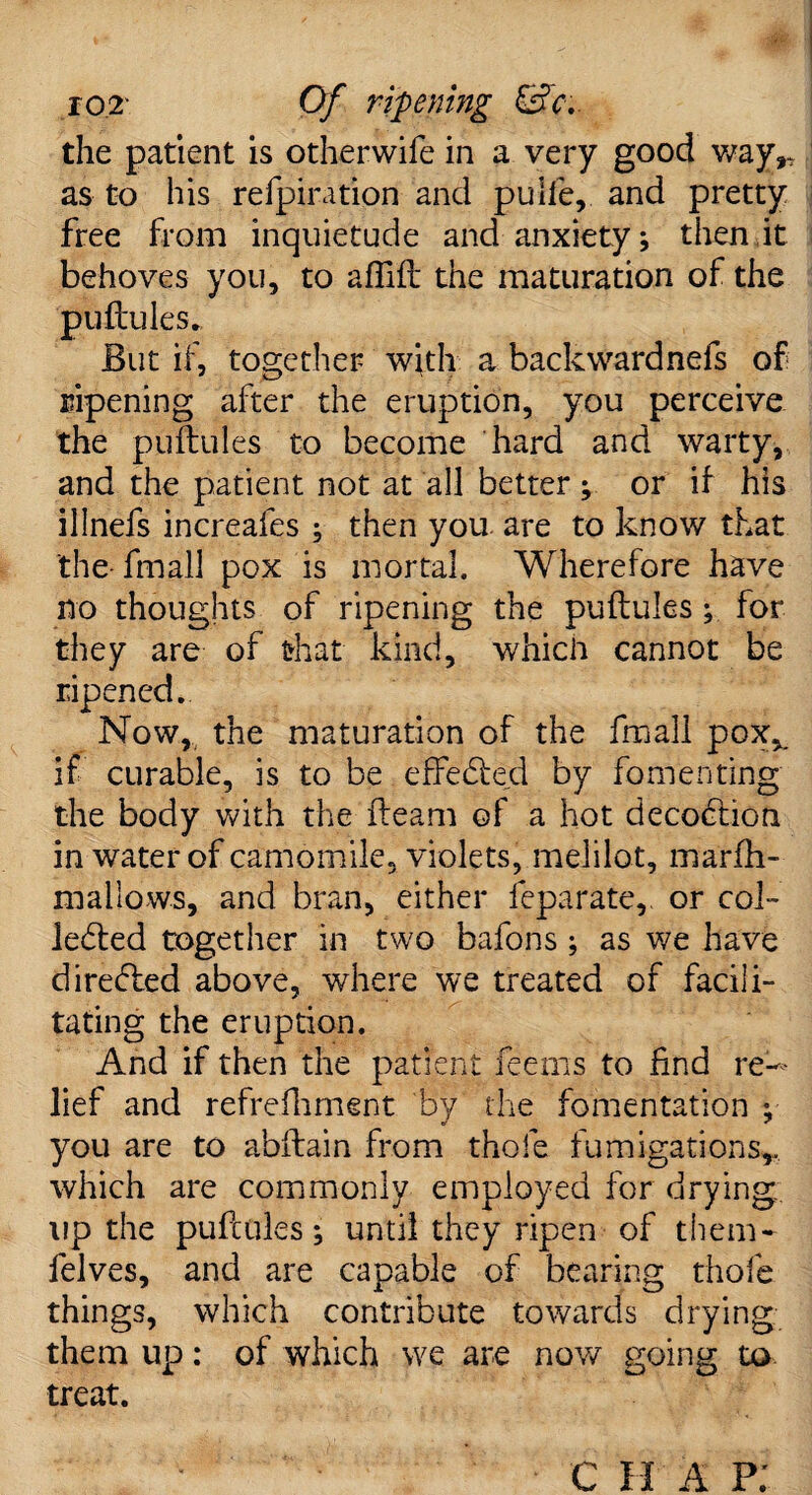 ro2' Of ripening &c.. the patient is otherwife in a very good way,* as to his refpiration and puife, and pretty free from inquietude and anxiety; then it behoves you, to affift the maturation of the puftules. But if, together with a backwardnefs of ripening after the eruption, you perceive the puftules to become hard and warty, and the patient not at all better ; or if his illnefs increafes ; then you. are to know that the fmall pox is mortal. Wherefore have no thoughts of ripening the puftules; for they are of that kind, which cannot be ripened. Now, the maturation of the fmall pox,, if curable, is to be effebfed by fomenting the body with the fteam of a hot decobtion in water of camomile, violets, melilot, marfh- mallows, and bran, either leparate, or col- lebted together in two bafons; as we have direbled above, where we treated of facili¬ tating the eruption. And if then the patient Teems to find re¬ lief and refrefhment by the fomentation y you are to abftain from thole fumigations,, which are commonly employed for drying up the puftules; until they ripen of them- lelves, and are capable of bearing thole things, which contribute towards drying them up: of which we are now going to treat. C H A p;