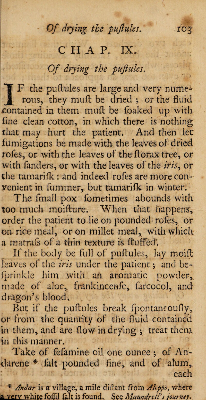 Of drying the puftules. roj j CHAP, IX. Of drying the puftules. IF the puftules are large and very nume¬ rous, they mu ft be dried ; or the fluid contained in them muft be foaked up with fine clean cotton, in which there is nothing that may hurt the patient. And then let fumigations be made with the leaves of dried rofes, or with the leaves of the ftorax tree, or with fanders, or with the leaves of the iris9 or the tamarifk: and indeed rofes are more con¬ venient in fuminer, but tamarifk in winter. The fmall pox fometimes abounds with too much moifture. When that happens, order the patient to lie on pounded rofes, or on- rice meal, or on millet meal, with which a matrafs of a thin texture is fluffed’’. If the body be full of puftules, lay moift leaves of the iris under the patient; and be- fprinkle him with an aromatic powder,, made of aloe, frankincenfe, farcocol, and dragon’s bloody But if the puftules break fpontaneoufly, or from the quantity of the fluid contained in them, and are flow in drying \ treat them in this manner. Take of fefamine oil one ounce ; of An- darene *■ fait pounded fine, and of alum, each * Andar is a village, a mile diftant from Aleppo, where a very white foffil fait is found. See Maundreirs journey.