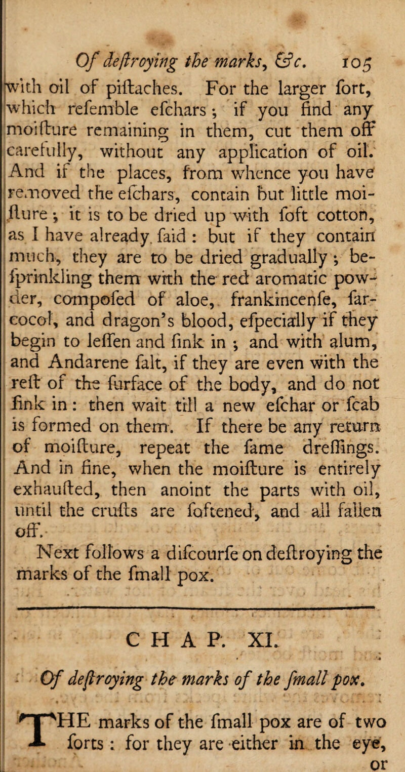 ‘with ail of piftaches. For the larger fort, which referable efchars-, if you find any moifture remaining in them, cut them off carefully, without any application of oil. And if the places, from whence you have removed the efchars, contain but little moi- flure •, it is to be dried up with loft cotton, as I have already, faid : but if they contain much, they are to be dried gradually ; be- fprinkling them with the red aromatic pow¬ der, compofed of aloe, frankincenfe, far- cocoi, and dragon’s blood, efpeciadly if they begin to leffen and fink in -, and with alum, and Andarene fait, if they are even with the reft of the flirface of the body, and do not fink in : then wait till a new efchar or fcab is formed on them. If there be any return of moifture, repeat the fame dreflings. And in fine, when the moifture is entirely exhaufted, then anoint the parts with oil, until the crufts are foftened, and all fallen off.- Next follows a difcourfeondeftroying the marks of the fmall pox. -- ---- - — I * * < ‘ I CHAP. XI. • - '■* Of destroying the- marks of the fmall pox. ■' , -m . •» « V i . », 0 ..... v. V V1’ *» • *■ 1 t THE marks of the fmall pox are of two forts : for they are either in the eye, or