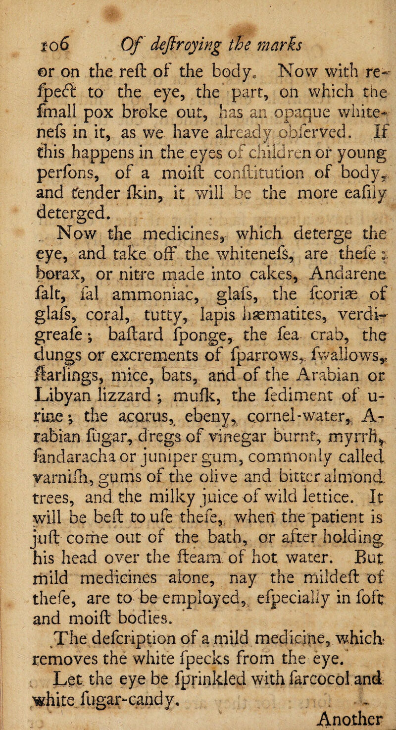 or on the refb of the body. Now with re- fpefi to the eye, the part, on which the fmall pox broke out, has an opaque white- nefs in it, as we have already obferved. If this happens in the eyes of children or young perfons, of a moift conftitution of body, and fender Ikin, it will be the more eafiiv deterged. Now the medicines, which deterge the eye, and take off the whitenefs, are thefe borax, or nitre made into cakes, Andarene fait, ial ammoniac, glafs, the fcorias of glafs, coral, tutty, lapis haematites, verdi- greafe *, baftard fponge, the fea crab, the dungs or excrements of fparrows, fwallows* Harlings, mice, bats, and of the Arabian or Libyan lizzard ; mu fit, the fediment of ti¬ me *, the acorus, ebeny, cornel-water* A- rabian fugar, dregs of vinegar burnt, myrrh^ fandarachaor juniper gum, commonly called varnifn, gums of the olive and bitter almond, trees, and the milky juice of wild lettice. It will be belt toufe thefe, when the patient is juft come out of the bath, or after holding his head over the fteara. of hot water. But mild medicines alone, nay the mildeft of thefe, are to be employed, efpecially in foft and moift bodies. The defcription of a mild medicine, whick removes the white fpecks from the eye. Let the eye be fprinkled with farcocol and white fugar-candy. Another