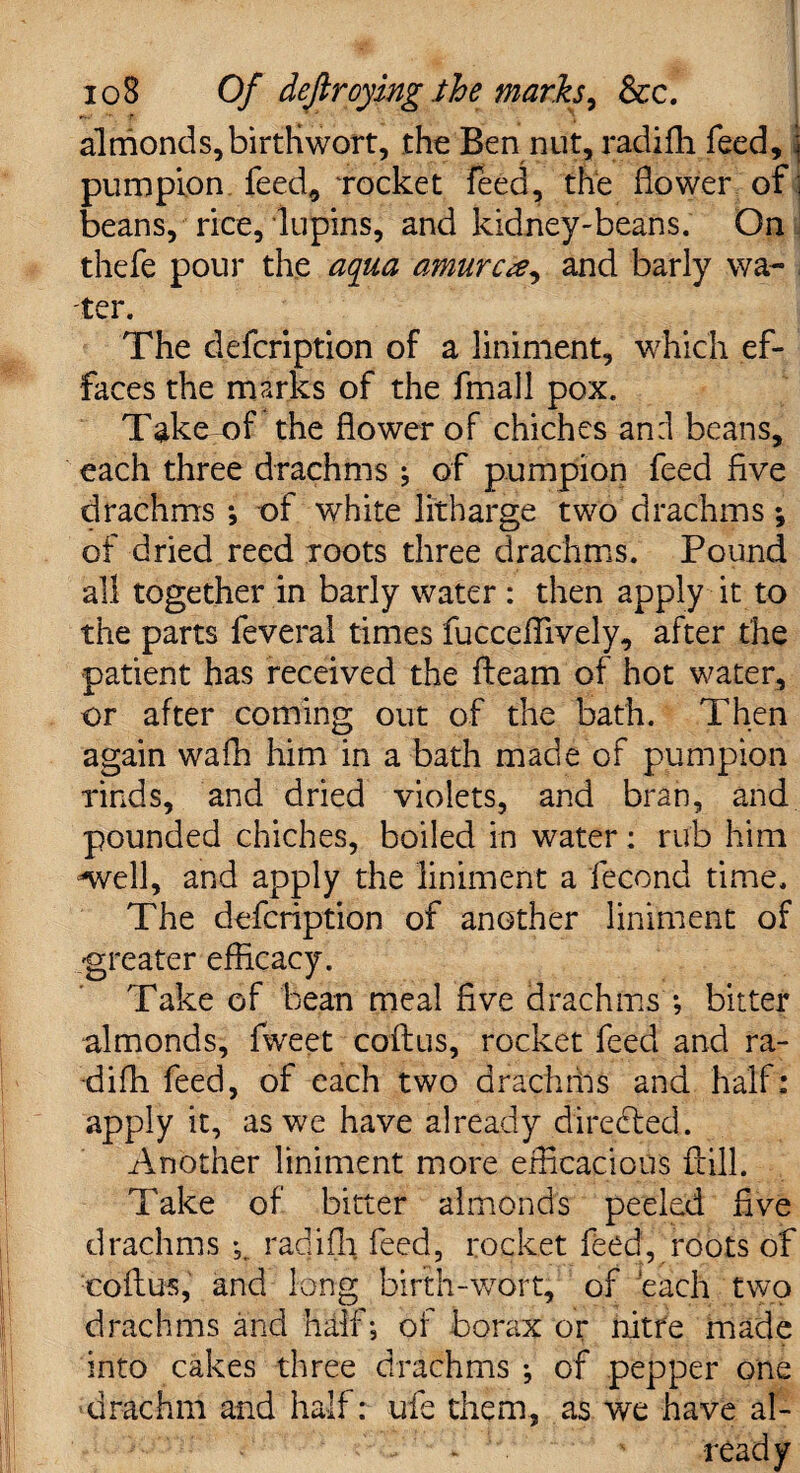 almonds, birtKwort, the Ben nut, radifh feed, pumpion feed, ‘rocket feed, the flower of beans, rice, lupins, and kidney-beans. On thefe pour the aqua amurca, and barly wa¬ ter. The defeription of a liniment, which ef¬ faces the marks of the fmall pox. Take of the flower of chiches an:l beans, each three drachms ; of pumpion feed five drachms ; of white litharge two drachms *, of dried reed roots three drachms. Pound all together in barly water : then apply it to the parts feveral times fucceflively, after the patient has received the fleam of hot water, or after coming out of the bath. Then again wafh him in a bath made of pumpion rinds, and dried violets, and bran, and pounded chiches, boiled in water: rub him -well, and apply the liniment a fecond time. The defeription of another liniment of greater efficacy. Take of bean meal five drachms ; bitter almonds, fweet coflus, rocket feed and ra¬ difh feed, of each two drachms and half: apply it, as we have already directed. Another liniment more efficacious ft ill. Take of bitter almonds peeled five drachms radifh feed, rocket feed, roots of coflus, and long birth-wort, of each two drachms and half; of borax or nitre made into cakes three drachms ; of pepper one drachm and half: ufe them, as we have al- * ready