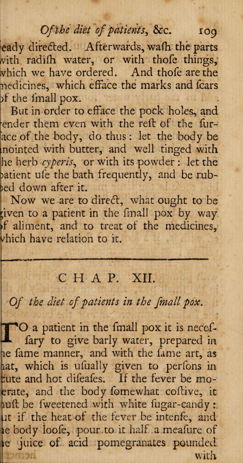 ea'dy diredted. Afterwards, wafh the parts vith radifh water, or with thofe things, vhich we have ordered. And thofe are the medicines, which efface the marks and fears ^f the fmall pox. ; But in order to efface the pock holes, and ender them even with the reft of the fur- ace of the body, do thus: let the body be nointed with butter, and well tinged with he herb cyperis, or with its powder : let the >atient ufe the bath frequently, and be r.ub- )ed down after it. Now we are to direct, what ought to be pven to a patient in the fmall pox by way >f aliment, and to treat of the medicines, /hich have relation to it. CHAP. XII. Of the diet of patients in the fmall pox. 1,1 , . • /. • T^O a patient in the fmall pox it is necef- fary to give barly water, prepared in he fame manner, and with the fame art, as at, which is ufually given to perfons in cute and hot difeafes. If the fever be mo- rate, and the body feme what coftive, it luft be fweetened with white fugar-candy : jt if the heat of the fever be intenfe, and e body loofe, pour to it half a meafure of e juice of acid pomegranates pounded . with