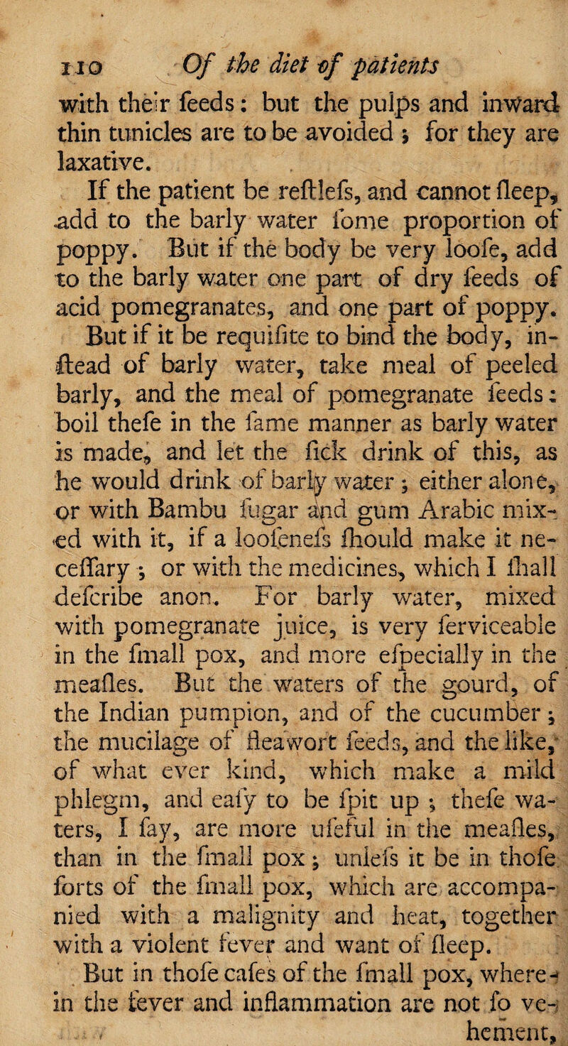 with their feeds: but the pulps and inward thin tun ides are to be avoided j for they are laxative. If the patient be reftlefs, and cannot deep, add to the barly water fome proportion of poppy. But if the body be very loofe, add to the barly water one part of dry feeds of add pomegranates, and one part of poppy. But if it be requifite to bind the body, in- Head of barly water, take meal of peeled barly, and the meal of pomegranate feeds: boil thefe in the fame manner as barly water is made, and let the fick drink of this, as he would drink of barly water ; either alone, or with Bambu fugar and gum Arabic mix¬ ed with it, if a loofenefs fhould make it ne- ceflary *, or with the medicines, which I fhall deferibe anon. For barly water, mixed with pomegranate juice, is very ferviceable in the fmail pox, and more efpecially in the meafles. But the waters of the gourd, of the Indian pumpion, and of the cucumber ^ the mucilage of flea wort feeds, and the like, of what ever kind, which make a mild phlegm, and eafy to be fpit up •, thefe wa¬ ters, I fay, are more ufeful in the meafles, than in the fmail pox; unlefs it be in thofe forts of the fmail pox, which are accompa¬ nied with a malignity and heat, together with a violent fever and want of deep. But in thofe cafes of the fmail pox, where-? in the fever and inflammation are not fo ve¬ hement,