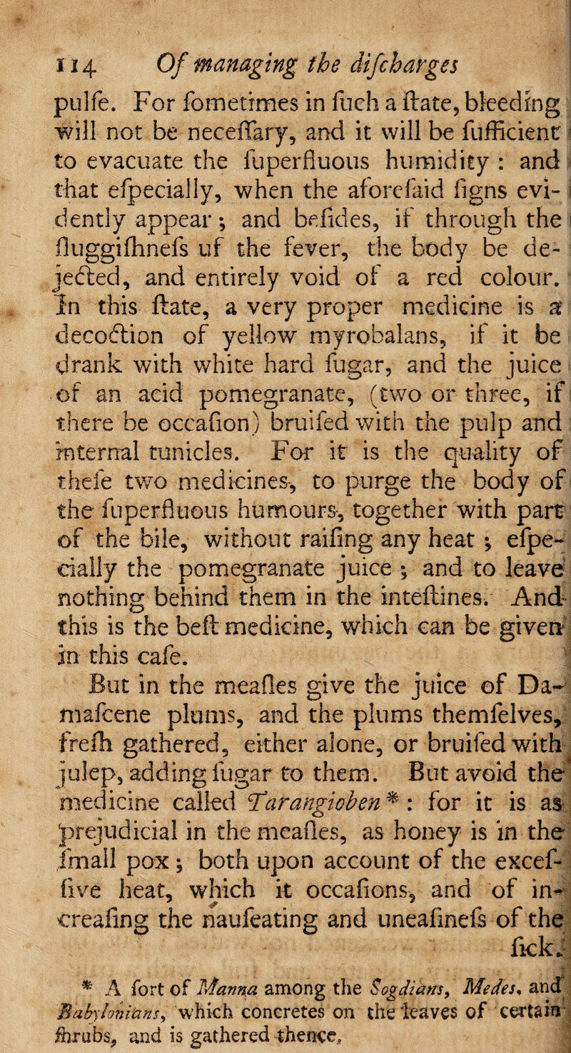 i pulfe. For fometrmes in fuch a Hate, bleeding will not be necefTary, and it will be fufficient;: to evacuate the fuperfiuous humidity : and that efpecially, when the aforefaid figns evi- i dently appear *, and befides, if through the i fluggifhnefs uf the fever, the body be de¬ jected, and entirely void of a red colour. In this Bate, a very proper medicine is a decoCtion of yellow myrobalans, if it be drank with white hard fugar, and the juice of an acid pomegranate, (two or three, if there be occafion) bruifedwith the pulp and internal tunicles. For it is the quality of thefe two medicines-, to purge the body of the fuperfltious humours-, together with part of the bile, without raifmg any heat ; efpe- cially the pomegranate juice ; and to leave nothing behind them in the inteftines. And this is the beft medicine, which can be given in this cafe. But in the mealies give the juice of Da- mafeene plums, and the plums themfelves, frefh gathered, either alone, or bruifedwith^ julep, adding fugar to them. But avoid the* medicine called Tarangioben * : for it is as prejudicial in the meafles, as honey is in the frnail pox ; both upon account of the excef- (ive heat, which it occafions, and of in- creafing the naufeating and uneafinefs of the fickf * A fort of Manna among the Sogdidtrs, Medes, and Babylonians, which concretes on the leaves of certain : fhrubs, and is gathered thence.