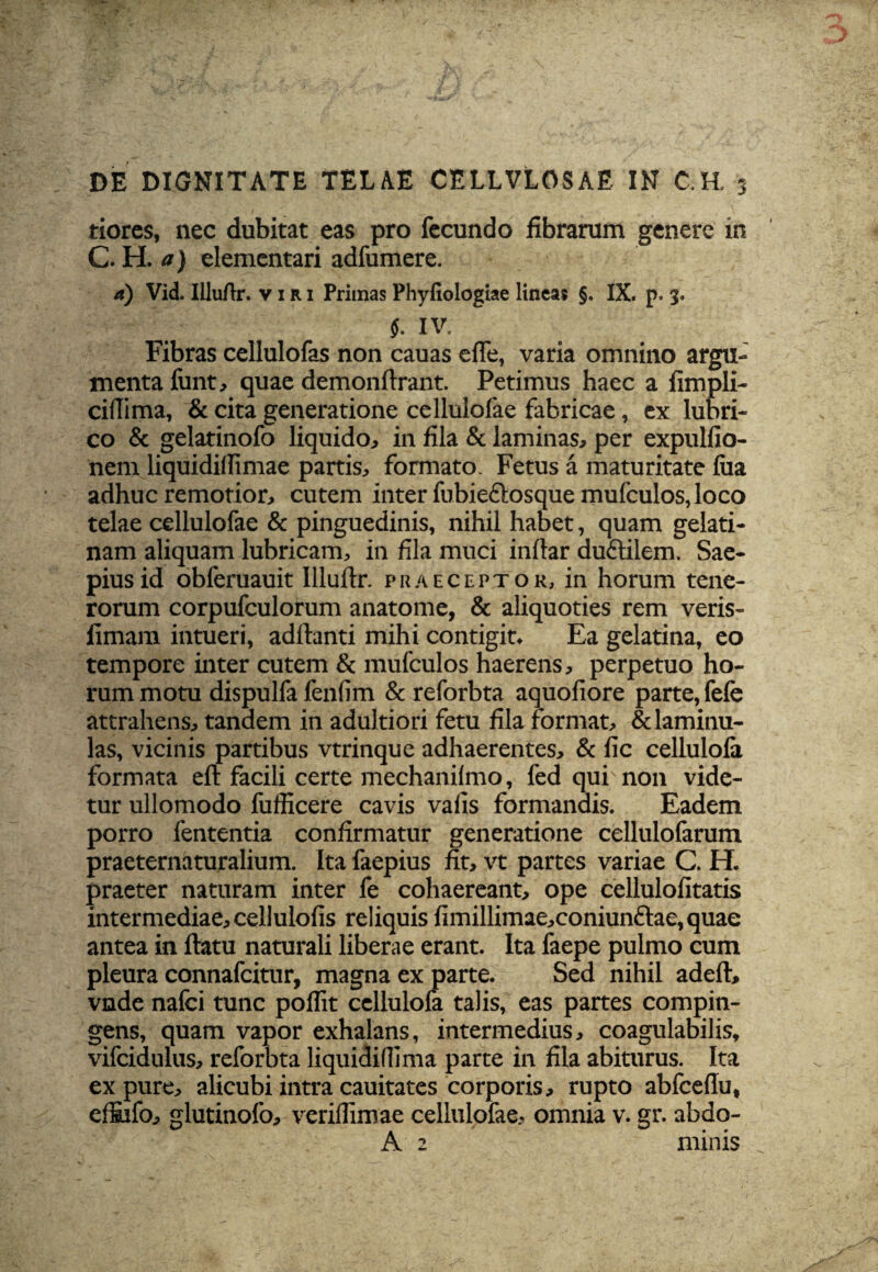 tiores, nec dubitat eas pro fecundo fibrarum genere in C. H. a) elementari adfumere. a) Vid. Illuftr. viri Primas Phyfiologiae lineas §. IX. p. 3. $. IV. Fibras cellulofas non cauas efle, varia omnino argu¬ menta lunt, quae demonftrant. Petimus haec a fimpli- cifiima, & cita generatione cellulofae fabricae, ex lubri¬ co & gelatinofo liquido, in fila & laminas, per expulfio- nem liquidillimae partis, formato. Fetus a maturitate lua adhuc remotior, cutem inter fubieftosque mulculos, loco telae cellulofae & pinguedinis, nihil habet, quam gelati- nam aliquam lubricam, in fila muci inftar duftilem. Sae¬ pius id obferuauit Illuftr. praeceptor, in horum tene¬ rorum corpufculorum anatome, & aliquoties rem veris- fimam intueri, adftanti mihi contigit. Ea gelatina, eo tempore inter cutem & mufculos haerens, perpetuo ho¬ rum motu dispulfa leniim & reforbta aquoliore parte, fele attrahens, tandem in adultiori fetu fila format, &laminu- las, vicinis partibus vtrinque adhaerentes, & fic cellulola formata eft facili certe mechanilmo, fed qui non vide¬ tur ullomodo fufficere cavis valis formandis. Eadem porro lententia confirmatur generatione cellulofarum praeternaturalium. Ita faepius fit, vt partes variae C. H. praeter naturam inter fe cohaereant, ope cellulofitatis intermediae, cellulofis reliquis limillimae,coniun£lae, quae antea in ftatu naturali liberae erant. Ita faepe pulmo cum pleura connafcitur, magna ex parte. Sed nihil adeft, vnde nafci tunc polfit cellulofa talis, eas partes compin¬ gens, quam vapor exhalans, intermedius, coagulabilis, vifcidulus, reforbta liquidiflima parte in fila abiturus. Ita ex pure, alicubi intra cauitates corporis, rupto abfceftu, efiifo, glutinofo, veriflimae cellulofae, omnia v. gr. abdo- A 2 minis